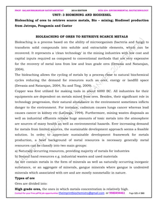 PROF. BALASUBRAMANIAN SATHYAMURTHY 2016 EDITION BTH-204: ENVIRONMENTAL BIOTECHNOLOGY
Contact for your free pdf & job opportunities theimprintbiochemistry@gmail.com or 9980494461 Page 121 of 263
UNIT: 3 BIOMINING AND BIODIESEL
Bioleaching of ores to retrieve scarce metals, Bio – mining; Biodiesel production
from Jatropa, Pongamia and Castor
BIOLEACHING OF ORES TO RETRIEVE SCARCE METALS
Bioleaching is a process based on the ability of microorganism (bacteria and fungi) to
transform solid compounds into soluble and extractable elements, which can be
recovered. It represents a 'clean technology' in the mining industries with low cost and
capital inputs required as compared to conventional methods that are very expensive
for the recovery of metal ions from low and lean grade ores (Devasia and Natarajan,
2004).
The bioleaching allows the cycling of metals by a process close to natural biochemical
cycles reducing the demand for resources such as ores, energy or landfill space
(Devasia and Natarajan, 2004; Xu and Ting, 2009).
Copper was first utilized for making tools in about 6000 BC. All industries for their
equipments are dependent on metals mined from ores. Besides, their significant role in
technology progression, their natural abundance in the environment sometimes inflicts
danger to the environment. For instance, cadmium causes lungs cancer whereas lead
causes cancer in kidney etc (LaGrega, 1994). Furthermore, mining wastes disposals as
well as industrial effluents release huge amounts of toxic metals into the atmosphere
are sources of many health as well as environmental hazards. Ever increasing demand
for metals from limited sources, the sustainable development approach seems a feasible
solution. In order to appreciate sustainable development framework for metals
production, a brief background of metal resources is necessary generally metal
resources can be classify into two main groups:
a) Naturally occurring resources, providing majority of metals for industries
b) Second hand resources e.g. industrial wastes and used materials
An ore contain metals in the form of minerals as well as naturally occurring inorganic
substance, or an aggregate of minerals, gangue minerals where gangue is undesired
minerals which associated with ore and are mostly nonmetallic in nature.
Types of ore
Ores are divided into:
High grade ores, the ones in which metals concentration is relatively high.
 