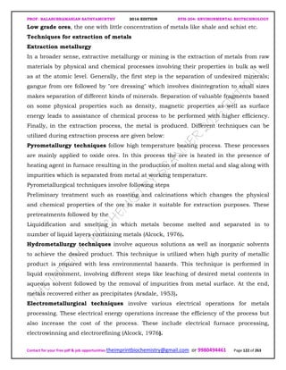 PROF. BALASUBRAMANIAN SATHYAMURTHY 2016 EDITION BTH-204: ENVIRONMENTAL BIOTECHNOLOGY
Contact for your free pdf & job opportunities theimprintbiochemistry@gmail.com or 9980494461 Page 122 of 263
Low grade ores, the one with little concentration of metals like shale and schist etc.
Techniques for extraction of metals
Extraction metallurgy
In a broader sense, extractive metallurgy or mining is the extraction of metals from raw
materials by physical and chemical processes involving their properties in bulk as well
as at the atomic level. Generally, the first step is the separation of undesired minerals;
gangue from ore followed by "ore dressing" which involves disintegration to small sizes
makes separation of different kinds of minerals. Separation of valuable fragments based
on some physical properties such as density, magnetic properties as well as surface
energy leads to assistance of chemical process to be performed with higher efficiency.
Finally, in the extraction process, the metal is produced. Different techniques can be
utilized during extraction process are given below:
Pyrometallurgy techniques follow high temperature heating process. These processes
are mainly applied to oxide ores. In this process the ore is heated in the presence of
heating agent in furnace resulting in the production of molten metal and slag along with
impurities which is separated from metal at working temperature.
Pyrometallurgical techniques involve following steps
Preliminary treatment such as roasting and calcinations which changes the physical
and chemical properties of the ore to make it suitable for extraction purposes. These
pretreatments followed by the
Liquidification and smelting in which metals become melted and separated in to
number of liquid layers containing metals (Alcock, 1976).
Hydrometallurgy techniques involve aqueous solutions as well as inorganic solvents
to achieve the desired product. This technique is utilized when high purity of metallic
product is required with less environmental hazards. This technique is performed in
liquid environment, involving different steps like leaching of desired metal contents in
aqueous solvent followed by the removal of impurities from metal surface. At the end,
metals recovered either as precipitates (Arsdale, 1953).
Electrometallurgical techniques involve various electrical operations for metals
processing. These electrical energy operations increase the efficiency of the process but
also increase the cost of the process. These include electrical furnace processing,
electrowinning and electrorefining (Alcock, 1976).
 