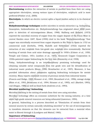 PROF. BALASUBRAMANIAN SATHYAMURTHY 2016 EDITION BTH-204: ENVIRONMENTAL BIOTECHNOLOGY
Contact for your free pdf & job opportunities theimprintbiochemistry@gmail.com or 9980494461 Page 123 of 263
Electrowinning involves the extraction of metals in purified form from their ore using
appropriate electrolytes, among various types of electrolytes, sulphuric acid is most
preferred (Felsher et al., 2000).
Electrolysis. In which an electric current splits a liquid (molten salts) in to its chemical
parts.
Biohydrometallurgy techniques involve microbes in metals extraction e.g. bioleaching,
biosorption, biobenefication etc. Biohydrometallurgy has originated about 2000 years
prior to detection of microorganisms (Rossi, 1990). Hallberg and Rickard, (1973)
reported the microbial recovery of copper from the copper deposit of the Falun Mine in
central Sweden since 1687. Rossi (1990) cited in his book “Biohydrometallurgy “that
copper was microbially recovered from copper deposits in Rio Tinto in Spain in 1752 on
commercial scale (GerbelIa, 1940). Rudolfs and Helbronner (1922) reported the
extraction of zinc sulphide from low-grade zinc sulphide ores economically. Bacterial
leaching of metals from acid mine drainage appeared in 1950's (Colmer et al., 1950;
Temple and Colmer, 1951; Leathen et al., 1953). Kennecott Copper Corporation in
1950s patented copper bioleaching for the first time (Zimmerley et al, 1958).
Today, biohydrometallurgy is an interdisciplinary promising technology used for
obtaining valuable metal compounds from low grade ores and for detoxification of
industrial waste products (Rossi, 1990; Brombacher et al., 1997). Moreover, it has
provided information about companies applying bioleaching techniques for metals
recovery. Many reports exhibited recovery of precious metals from industrial wastes
(Francis and Dodge, 1990; Strasser et al., 1994; Bousshard et al., 1996), sewage sludge
(Blais et al., 1993; Benmussa et al., 1994; Strasser et al., 1995), soi1 (Bartlett, 1993),
coal (Dugan, 1986) as well as fossil fuels (Andrews et al., 1993).
Microbial weathering/ bioleaching
Microbial leaching is the mining of metals from their ores using microbes.
Microbial technology offers an economic substitute for the mining industry, at a time
when high grade mineral resources are being exhausted (Lawrence, 1994).
In general, bioleaching is a process described as “Dissolution of metals from their
mineral sources by certain naturally inhabiting microbes” or the use of microorganisms
to transform elements so that the elements can be extracted from a material when
water is filtered through it (Lundgren and Malouf, 1983).
Importance of bioleaching:
 
