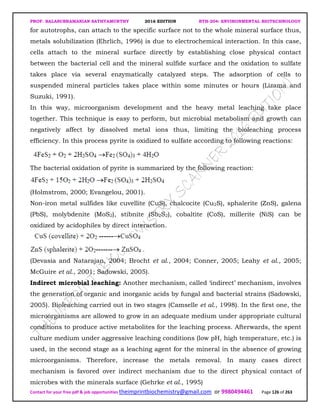 PROF. BALASUBRAMANIAN SATHYAMURTHY 2016 EDITION BTH-204: ENVIRONMENTAL BIOTECHNOLOGY
Contact for your free pdf & job opportunities theimprintbiochemistry@gmail.com or 9980494461 Page 126 of 263
for autotrophs, can attach to the specific surface not to the whole mineral surface thus,
metals solubilization (Ehrlich, 1996) is due to electrochemical interaction. In this case,
cells attach to the mineral surface directly by establishing close physical contact
between the bacterial cell and the mineral sulfide surface and the oxidation to sulfate
takes place via several enzymatically catalyzed steps. The adsorption of cells to
suspended mineral particles takes place within some minutes or hours (Lizama and
Suzuki, 1991).
In this way, microorganism development and the heavy metal leaching take place
together. This technique is easy to perform, but microbial metabolism and growth can
negatively affect by dissolved metal ions thus, limiting the bioleaching process
efficiency. In this process pyrite is oxidized to sulfate according to following reactions:
The bacterial oxidation of pyrite is summarized by the following reaction:
(Holmstrom, 2000; Evangelou, 2001).
Non-iron metal sulfides like cuvellite (CuS), chalcocite (Cu2S), sphalerite (ZnS), galena
(PbS), molybdenite (MoS2), stibnite (Sb2S2), cobaltite (CoS), millerite (NiS) can be
oxidized by acidophiles by direct interaction.
(Devasia and Natarajan, 2004; Brocht et al., 2004; Conner, 2005; Leahy et al., 2005;
McGuire et al., 2001; Sadowski, 2005).
Indirect microbial leaching: Another mechanism, called ‘indirect’ mechanism, involves
the generation of organic and inorganic acids by fungal and bacterial strains (Sadowski,
2005). Bioleaching carried out in two stages (Camselle et al., 1998). In the first one, the
microorganisms are allowed to grow in an adequate medium under appropriate cultural
conditions to produce active metabolites for the leaching process. Afterwards, the spent
culture medium under aggressive leaching conditions (low pH, high temperature, etc.) is
used, in the second stage as a leaching agent for the mineral in the absence of growing
microorganisms. Therefore, increase the metals removal. In many cases direct
mechanism is favored over indirect mechanism due to the direct physical contact of
microbes with the minerals surface (Gehrke et al., 1995)
 