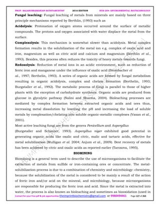 PROF. BALASUBRAMANIAN SATHYAMURTHY 2016 EDITION BTH-204: ENVIRONMENTAL BIOTECHNOLOGY
Contact for your free pdf & job opportunities theimprintbiochemistry@gmail.com or 9980494461 Page 127 of 263
Fungal leaching: Fungal leaching of metals from minerals are mainly based on three
principle mechanisms reported by Berthlin, (1993) such as
Acidolysis: Protonation of oxygen atoms occurred around the surface of metallic
compounds. The protons and oxygen associated with water displace the metal from the
surface.
Complexolysis: This mechanism is somewhat slower than acidolysis. Metal complex
formation results in the solubilization of the metal ion e.g. complex of oxalic acid and
iron, magnesium as well as citric acid and calcium and magnesium (Berthlin et al.,
1993). Besides, this process often reduces the toxicity of heavy metals towards fungi.
Redoxolysis: Reduction of metal ions in an acidic environment, such as reduction of
ferric iron and manganese under the influence of oxalic acid (Brombacher et
al., 1997; Berthelin, 1993). A series of organic acids are formed by fungal metabolism
resulting in organic acidolysis, complex and chelate formation (Berthelin, 1993;
Burgstaller et al., 1992). The metabolic process of fungi is parallel to those of higher
plants with the exception of carbohydrate synthesis. Organic acids are produced from
glucose in glycolytic pathway (Nalini and Sharma, 2004). Bioleaching processes are
mediated by complex formation between extracted organic acids and ores thus,
increasing metal dissolution by lowering the pH and increasing the load of soluble
metals by complexation/chelating into soluble organic-metallic complexes (Vasan et al.,
2001).
Most active leaching fungi are from the genera Penicellium and Aspergillus
(Burgstaller and Schinner, 1993). Aspergillus niger exhibited good potential in
generating organic acids like oxalic and citric, malic and tartaric acids, effective for
metal solubilization (Mulligan et al. 2004; Anjum et al., 2009). Best recovery of metals
has been achieved by citric and oxalic acids as reported earlier (Tarosova, 1995).
BIOMINING
Biomining is a general term used to describe the use of microorganisms to facilitate the
extraction of metals from sulfide or iron-containing ores or concentrate. The metal-
solubilization process is due to a combination of chemistry and microbiology: chemistry,
because the solubilization of the metal is considered to be mainly a result of the action
of ferric iron and/or acid on the mineral, and microbiology, because microorganisms
are responsible for producing the ferric iron and acid. Since the metal is extracted into
water, the process is also known as bioleaching and sometimes as biooxidation (used in
 