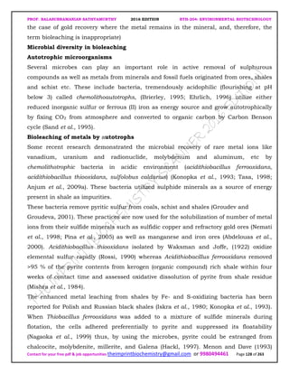 PROF. BALASUBRAMANIAN SATHYAMURTHY 2016 EDITION BTH-204: ENVIRONMENTAL BIOTECHNOLOGY
Contact for your free pdf & job opportunities theimprintbiochemistry@gmail.com or 9980494461 Page 128 of 263
the case of gold recovery where the metal remains in the mineral, and, therefore, the
term bioleaching is inappropriate)
Microbial diversity in bioleaching
Autotrophic microorganisms
Several microbes can play an important role in active removal of sulphurous
compounds as well as metals from minerals and fossil fuels originated from ores, shales
and schist etc. These include bacteria, tremendously acidophilic (flourishing at pH
below 3) called chemolithoautotrophs, (Brierley, 1995; Ehrlich, 1996) utilize either
reduced inorganic sulfur or ferrous (II) iron as energy source and grow autotrophically
by fixing CO2 from atmosphere and converted to organic carbon by Carbon Benson
cycle (Sand et al., 1995).
Bioleaching of metals by autotrophs
Some recent research demonstrated the microbial recovery of rare metal ions like
vanadium, uranium and radionuclide, molybdenum and aluminum, etc by
chemolithotrophic bacteria in acidic environment (acidithiobacillus ferrooxidans,
acidithiobacillus thiooxidans, sulfolobus caldarius) (Konopka et al., 1993; Tasa, 1998;
Anjum et al., 2009a). These bacteria utilized sulphide minerals as a source of energy
present in shale as impurities.
These bacteria remove pyritic sulfur from coals, schist and shales (Groudev and
Groudeva, 2001). These practices are now used for the solubilization of number of metal
ions from their sulfide minerals such as sulfidic copper and refractory gold ores (Nemati
et al., 1998; Pina et al., 2005) as well as manganese and iron ores (Abdelouas et al.,
2000). Acidithiobacillus thiooxidans isolated by Waksman and Joffe, (1922) oxidize
elemental sulfur rapidly (Rossi, 1990) whereas Acidithiobacillus ferrooxidans removed
>95 % of the pyrite contents from kerogen (organic compound) rich shale within four
weeks of contact time and assessed oxidative dissolution of pyrite from shale residue
(Mishra et al., 1984).
The enhanced metal leaching from shales by Fe- and S-oxidizing bacteria has been
reported for Polish and Russian black shales (Iskra et al., 1980; Konopka et al., 1993).
When Thiobacillus ferrooxidans was added to a mixture of sulfide minerals during
flotation, the cells adhered preferentially to pyrite and suppressed its floatability
(Nagaoka et al., 1999) thus, by using the microbes, pyrite could be estranged from
chalcocite, molybdenite, millerite, and Galena (Hackl, 1997). Menon and Dave (1993)
 