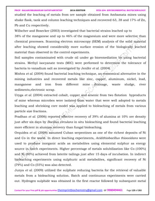 PROF. BALASUBRAMANIAN SATHYAMURTHY 2016 EDITION BTH-204: ENVIRONMENTAL BIOTECHNOLOGY
Contact for your free pdf & job opportunities theimprintbiochemistry@gmail.com or 9980494461 Page 129 of 263
studied the leaching of metals from ore sample obtained from Ambamata mines using
shake flask, tank and column leaching techniques and recovered 63, 38 and 17% of Zn,
Pb and Cu respectively.
Willscher and Bosecker (2003) investigated that bacterial strains leached up to
38% of the manganese and up to 46% of the magnesium and were more selective than
chemical processes. Scanning electron microscopy (SEM) analysis of the solid material
after leaching showed considerably more surface erosion of the biologically leached
material than observed in the control experiments.
Soil samples contaminated with crude oil under go bioremediation by using bacterial
strains. Methyl isocyanate tests (MIC) were performed to determine the tolerance of
bacteria to vanadium salt as investigated by Jenifer et al. (2004).
Mishra et al. (2004) found bacterial leaching technique, an economical alternative in the
mining industries and recovered metals like zinc, copper, aluminum, nickel, lead,
manganese and iron from different mine drainage, waste sludge, river
sediments,electronic scrap.
Uryga et al. (2004) extracted cobalt, copper and arsenic from two flotation byproducts
of mine whereas microbes were isolated from water that were well adopted to metals
leaching and shrinking core model was applied to bioleaching of metals from various
particle size fractions.
Pradhan et al. (2006) reported effective recovery of 39% of alumina at 10% ore density
just after six days by Bacillus circulans in situ bioleaching and found bacterial leaching
more efficient in alumina recovery than fungal bioleaching.
Orquidea et al. (2008) assumed Cuban serpentines as one of the richest deposits of Ni
and Co in the world. In direct leaching experiments, Acidithiobacillus thiooxidans were
used to produce inorganic acids as metabolites using elemental sulphur as energy
source in batch experiments. Higher percentage of metals solubilization like Co (100%)
and Ni (80%) achieved from laterite tailings just after 15 days of incubation. In indirect
bioleaching experiments using sulphuric acid metabolites, significant recovery of Ni
(79%) and Co (55%) was also detected.
Junya et al. (2009) utilized the sulphate reducing bacteria for the retrieval of valuable
metals from a bioleaching solution. Batch and continuous experiments were carried
out. Hydrogen sulphide was obtained in the first reactor followed by subsequent metal
 