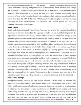 PROF. BALASUBRAMANIAN SATHYAMURTHY 2016 EDITION BTH-204: ENVIRONMENTAL BIOTECHNOLOGY
Contact for your free pdf & job opportunities theimprintbiochemistry@gmail.com or 9980494461 Page 13 of 263
About half of this capacity and generation is in Europe and North America with Europe
the largest at 32 percent of total hydro use and North America at 23 percent of the total.
However, this proportion is declining as Asia and Latin America commission large
amounts of new hydro capacity. Small, mini and micro hydro plants (usually defined as
plants less than 10 MW, 2 MW and 100kW, respectively) also play a key role in many
countries for rural electrification. An estimated 300 million people in China, for
example, depend on small hydro.
Small Hydro
Small-scale hydro is mainly ‘run of river,’ so does not involve the construction of large
dams and reservoirs. It also has the capacity to make a more immediate impact on the
replacement of fossil fuels since, unlike other sources of renewable energy, it can
generally produce some electricity on demand (at least at times of the year when an
adequate flow of water is available) with no need for storage or backup systems. It is
also in many cases cost competitive with fossil-fuel power stations, or for remote rural
areas, diesel generated power. Small hydro has a large, and as yet untapped, potential
in many parts of the world. It depends largely on already proven and developed
technology with scope for further development and optimization. Least-cost hydro is
generally high-head hydro since the higher the head, the less the flow of water required
for a given power level, and so smaller and less costly equipment is needed. While this
makes mountainous regions very attractive sites they also tend to be in areas of low
population density and thus low electricity demand and long transmission distances
often nullify the low cost advantage. Low-head hydro on the other hand is relatively
common, and also tends to be found in or near concentrations of population where
there is a demand for electricity. Unfortunately, the economics also tend to be less
attractive unless there are policy incentives in place to encourage their development.
Geothermal Energy
Geothermal energy, the natural heat within the earth, arises from the ancient heat
remaining in the Earth's core, from friction where continental plates slide beneath each
other, and from the decay of radioactive elements that occur naturally in small amounts
in all rocks. For thousands of years, people have benefited from hot springs and steam
vents, using them for bathing, cooking, and heating. During this century, technological
advances have made it possible and economic to locate and drill into hydrothermal
reservoirs, pipe the steam or hot water to the surface, and use the heat directly (for
 