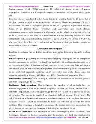 PROF. BALASUBRAMANIAN SATHYAMURTHY 2016 EDITION BTH-204: ENVIRONMENTAL BIOTECHNOLOGY
Contact for your free pdf & job opportunities theimprintbiochemistry@gmail.com or 9980494461 Page 132 of 263
Venkateshwara et al. (2002) examined 20 isolates of fungal strains of genera
Aspergillus, Penicillium and Rhizopus for copper extraction from low grade chalcopyrite
ore.
Experiments were conducted with 1 % ore density in shaking flasks for 20 days. Out of
20, four strains showed better solubilization of copper. Maximum recovery (78 mg/L)
was detected in case of Aspergillus flavus as well as Aspergillus niger strain whereas
Valix et al. (2000a) found Penicillium and Aspergillus spp. most efficient
microoorganisms not only in organic acids production but also in leaching of nickel up
to 36 %, cobalt 54 % and iron 76 % from laterite in direct leaching process that were
comparable with chemical leaching recovery of up to 79.5 Ni, 71 Co and 50 wt % Fe
whereas nickel ions have been extracted as function of time on laterite gangue as
reported by Valix et al. (2000b).
LEACHING TECHNIQUES
Leaching techniques can be divided into three main areas depending upon the working
volume.
Laboratory-scale (0-10dm3): Laboratory-scale leaching techniques can be categorized
into two main groups; the first type involves a qualitative or semiquantitative analysis of
an ore using microbes. This class includes manometric and stationary flask techniques.
The second type, on the other hand, engrosses the assessment of quantitative measures
in an analytical approach including air-lift percolator and shake flask, tank, and
pressure bioleaching (Rossi, 1990; Bosecker, 1994; Devasia and Natarajan, 2004).
Manometric technique: This technique, involves the assessment of evolved gases at
constant temperature (Rossi, 1990).
Stationary flask technique: This technique the simplest of all methods has cost
effective equipments and experimental simplicity. In this procedure, sample kept at
constant temperature. The opening is plugged by absorbent cotton to allow only filtered
air to enter. The sample is sterilized by ultraviolet light at ambient temperature. The
culture medium, substrate and inoculum are then introduced into the flask. The area of
air-liquid contact should be maximized to favor the entrance of air into the liquid
medium. This technique is helpful to determine the metals microbes’ interaction, the
physiology of microorganisms; however, it is limited to use (Rossi, 1990).
Shake flask technique: This technique is more advantageous than stationary flask
technique. Erlenmeyer flasks containing growth medium, are fixed and incubated in
 