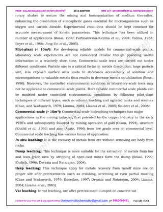 PROF. BALASUBRAMANIAN SATHYAMURTHY 2016 EDITION BTH-204: ENVIRONMENTAL BIOTECHNOLOGY
Contact for your free pdf & job opportunities theimprintbiochemistry@gmail.com or 9980494461 Page 133 of 263
rotary shaker to assure the mixing and homogenization of medium thereafter,
enhancing the dissolution of atmospheric gases essential for microorganisms such as
oxygen and carbon dioxide. Experimental conditions should be kept constant for
accurate measurement of kinetic parameters. This technique has been utilized in
number of applications (Rossi, 1990; Farbiszewska-Kiczma et al., 2004; Torma, 1988;
Beyer et al., 1986; Jong-Un et al., 2005).
Pilot-plant (< 10m3): For developing reliable models for commercial-scale plants,
laboratory scale experiments are not considered reliable though providing useful
information in a relatively short time. Commercial scale tests are carried out under
different conditions. Particle size is a critical factor in metals dissolution; large particle
size, less exposed surface area leads to decreases accessibility of solution and
microorganisms to valuable metals thus results in decrease metals solubilization (Rossi,
1990). Moreover, the controlled environmental condition in laboratory-scale tests may
not be applicable to commercial-scale plants. More reliable commercial scale plants can
be modeled under controlled environmental conditions by following pilot-plant
techniques of different types, such as column leaching and agitated tanks and reactors
(Chae, and Wadsworth, 1979; Lizama, 2004; Lizama et al., 2005; Szubert et al., 2006).
Commercial-scale (> 10m3): Commercial scale bioleaching techniques has major
applications in the mining industry, first patented by the copper industry in the early
1950's and subsequently followed by mining operation of gold (Olson, 1994), uranium
(Khalid et al. ,1993) and zinc (Agate, 1996) from low grade ores on commercial level.
Commercial scale leaching has various forms of application:
In situ leaching: It is the recovery of metals from ore without removing ore body from
rocks.
Dump leaching: This technique is more suitable for the extraction of metals from low
and lean grade ores by stripping of open-cast mines form the dump (Rossi, 1990;
Ehrlich, 1996; Devasia and Natarajan, 2004).
Heap leaching: This technique apply for metals recovery from runoff mine ore on
proper site after pretreatments such as crushing, screening or even partial roasting
(Chae and Wadsworth, 1979; Bosecker, 1997; Devasia and Natarajan, 2004; Lizama,
2004; Lizama et al., 2005).
Vat leaching: In vat leaching, ore after pretreatment dumped on concrete vat
 