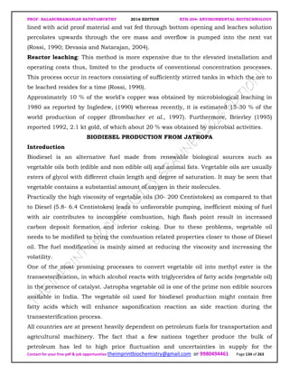 PROF. BALASUBRAMANIAN SATHYAMURTHY 2016 EDITION BTH-204: ENVIRONMENTAL BIOTECHNOLOGY
Contact for your free pdf & job opportunities theimprintbiochemistry@gmail.com or 9980494461 Page 134 of 263
lined with acid proof material and vat fed through bottom opening and leaches solution
percolates upwards through the ore mass and overflow is pumped into the next vat
(Rossi, 1990; Devasia and Natarajan, 2004).
Reactor leaching: This method is more expensive due to the elevated installation and
operating costs thus, limited to the products of conventional concentration processes.
This process occur in reactors consisting of sufficiently stirred tanks in which the ore to
be leached resides for a time (Rossi, 1990).
Approximately 10 % of the world's copper was obtained by microbiological leaching in
1980 as reported by Ingledew, (1990) whereas recently, it is estimated 15-30 % of the
world production of copper (Brombacher et al., 1997). Furthermore, Brierley (1995)
reported 1992, 2.1 kt gold, of which about 20 % was obtained by microbial activities.
BIODIESEL PRODUCTION FROM JATROPA
Introduction
Biodiesel is an alternative fuel made from renewable biological sources such as
vegetable oils both (edible and non edible oil) and animal fats. Vegetable oils are usually
esters of glycol with different chain length and degree of saturation. It may be seen that
vegetable contains a substantial amount of oxygen in their molecules.
Practically the high viscosity of vegetable oils (30- 200 Centistokes) as compared to that
to Diesel (5.8- 6.4 Centistokes) leads to unfavorable pumping, inefficient mixing of fuel
with air contributes to incomplete combustion, high flash point result in increased
carbon deposit formation and inferior coking. Due to these problems, vegetable oil
needs to be modified to bring the combustion related properties closer to those of Diesel
oil. The fuel modification is mainly aimed at reducing the viscosity and increasing the
volatility.
One of the most promising processes to convert vegetable oil into methyl ester is the
transesterification, in which alcohol reacts with triglycerides of fatty acids (vegetable oil)
in the presence of catalyst. Jatropha vegetable oil is one of the prime non edible sources
available in India. The vegetable oil used for biodiesel production might contain free
fatty acids which will enhance saponification reaction as side reaction during the
transesterification process.
All countries are at present heavily dependent on petroleum fuels for transportation and
agricultural machinery. The fact that a few nations together produce the bulk of
petroleum has led to high price fluctuation and uncertainties in supply for the
 