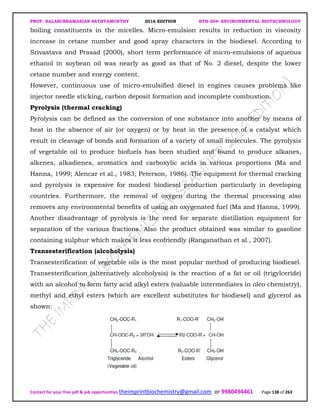 PROF. BALASUBRAMANIAN SATHYAMURTHY 2016 EDITION BTH-204: ENVIRONMENTAL BIOTECHNOLOGY
Contact for your free pdf & job opportunities theimprintbiochemistry@gmail.com or 9980494461 Page 138 of 263
boiling constituents in the micelles. Micro-emulsion results in reduction in viscosity
increase in cetane number and good spray characters in the biodiesel. According to
Srivastava and Prasad (2000), short term performance of micro-emulsions of aqueous
ethanol in soybean oil was nearly as good as that of No. 2 diesel, despite the lower
cetane number and energy content.
However, continuous use of micro-emulsified diesel in engines causes problems like
injector needle sticking, carbon deposit formation and incomplete combustion.
Pyrolysis (thermal cracking)
Pyrolysis can be defined as the conversion of one substance into another by means of
heat in the absence of air (or oxygen) or by heat in the presence of a catalyst which
result in cleavage of bonds and formation of a variety of small molecules. The pyrolysis
of vegetable oil to produce biofuels has been studied and found to produce alkanes,
alkenes, alkadienes, aromatics and carboxylic acids in various proportions (Ma and
Hanna, 1999; Alencar et al., 1983; Peterson, 1986). The equipment for thermal cracking
and pyrolysis is expensive for modest biodiesel production particularly in developing
countries. Furthermore, the removal of oxygen during the thermal processing also
removes any environmental benefits of using an oxygenated fuel (Ma and Hanna, 1999).
Another disadvantage of pyrolysis is the need for separate distillation equipment for
separation of the various fractions. Also the product obtained was similar to gasoline
containing sulphur which makes it less ecofriendly (Ranganathan et al., 2007).
Transesterification (alcoholysis)
Transesterification of vegetable oils is the most popular method of producing biodiesel.
Transesterification (alternatively alcoholysis) is the reaction of a fat or oil (trigylceride)
with an alcohol to form fatty acid alkyl esters (valuable intermediates in oleo chemistry),
methyl and ethyl esters (which are excellent substitutes for biodiesel) and glycerol as
shown:
 