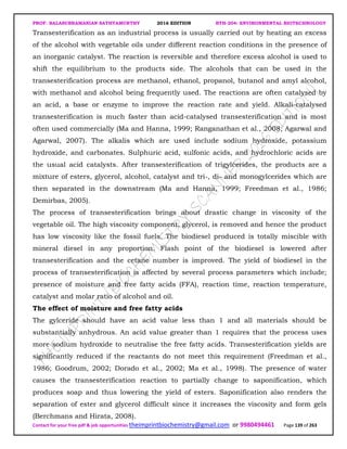 PROF. BALASUBRAMANIAN SATHYAMURTHY 2016 EDITION BTH-204: ENVIRONMENTAL BIOTECHNOLOGY
Contact for your free pdf & job opportunities theimprintbiochemistry@gmail.com or 9980494461 Page 139 of 263
Transesterification as an industrial process is usually carried out by heating an excess
of the alcohol with vegetable oils under different reaction conditions in the presence of
an inorganic catalyst. The reaction is reversible and therefore excess alcohol is used to
shift the equilibrium to the products side. The alcohols that can be used in the
transesterification process are methanol, ethanol, propanol, butanol and amyl alcohol,
with methanol and alcohol being frequently used. The reactions are often catalysed by
an acid, a base or enzyme to improve the reaction rate and yield. Alkali-catalysed
transesterification is much faster than acid-catalysed transesterification and is most
often used commercially (Ma and Hanna, 1999; Ranganathan et al., 2008; Agarwal and
Agarwal, 2007). The alkalis which are used include sodium hydroxide, potassium
hydroxide, and carbonates. Sulphuric acid, sulfonic acids, and hydrochloric acids are
the usual acid catalysts. After transesterification of trigylcerides, the products are a
mixture of esters, glycerol, alcohol, catalyst and tri-, di- and monogylcerides which are
then separated in the downstream (Ma and Hanna, 1999; Freedman et al., 1986;
Demirbas, 2005).
The process of transesterification brings about drastic change in viscosity of the
vegetable oil. The high viscosity component, glycerol, is removed and hence the product
has low viscosity like the fossil fuels. The biodiesel produced is totally miscible with
mineral diesel in any proportion. Flash point of the biodiesel is lowered after
transesterification and the cetane number is improved. The yield of biodiesel in the
process of transesterification is affected by several process parameters which include;
presence of moisture and free fatty acids (FFA), reaction time, reaction temperature,
catalyst and molar ratio of alcohol and oil.
The effect of moisture and free fatty acids
The gylceride should have an acid value less than 1 and all materials should be
substantially anhydrous. An acid value greater than 1 requires that the process uses
more sodium hydroxide to neutralise the free fatty acids. Transesterification yields are
significantly reduced if the reactants do not meet this requirement (Freedman et al.,
1986; Goodrum, 2002; Dorado et al., 2002; Ma et al., 1998). The presence of water
causes the transesterification reaction to partially change to saponification, which
produces soap and thus lowering the yield of esters. Saponification also renders the
separation of ester and glycerol difficult since it increases the viscosity and form gels
(Berchmans and Hirata, 2008).
 