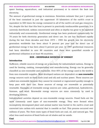 PROF. BALASUBRAMANIAN SATHYAMURTHY 2016 EDITION BTH-204: ENVIRONMENTAL BIOTECHNOLOGY
Contact for your free pdf & job opportunities theimprintbiochemistry@gmail.com or 9980494461 Page 14 of 263
space heating, aquaculture, and industrial processes) or to convert the heat into
electricity.
The amount of geothermal energy is enormous. Scientists estimate that just 1 percent
of the heat contained in just the uppermost 10 kilometers of the earth’s crust is
equivalent to 500 times the energy contained in all of the earth's oil and gas resources.
Yet, despite the fact that this heat is present in practically inexhaustible quantities, it is
unevenly distributed, seldom concentrated and often at depths too great to be exploited
industrially and economically. Geothermal energy has been produced commercially for
70 years for both electricity generation and direct use. Its use has increased rapidly
during the last three decades and from 1975 – 1995 the growth rate for electricity
generation worldwide has been about 9 percent per year and for direct use of
geothermal energy it has been about 6 percent per year. In 1997 geothermal resources
had been identified in over 80 countries and there were quantified records of
geothermal utilization in at least 46 countries.
NON – RENEWABLE SOURCES OF ENERGY
Introduction
Sufficient, reliable sources of energy are a necessity for industrialized nations. Energy is
used for heating, cooking, transportation and manufacturing. Energy can be generally
classified as non-renewable and renewable. Over 85% of the energy used in the world is
from non-renewable supplies. Most developed nations are dependent on non-renewable
energy sources such as fossil fuels (coal and oil) and nuclear power. These sources are
called non-renewable because they cannot be renewed or regenerated quickly enough to
keep pace with their use. Some sources of energy are renewable or potentially
renewable. Examples of renewable energy sources are: solar, geothermal, hydroelectric,
biomass, and wind. Renewable energy sources are more commonly by used in
developing nations.
Industrialized societies depend on non-renewable energy sources. Fossil fuels are the
most commonly used types of non-renewable energy. They were formed when
incompletely decomposed plant and animal matter was buried in the earth's crust and
converted into carbon-rich material that is useable as fuel. This process occurred over
millions of years. The three main types of fossil fuels are coal, oil, and natural gas. Two
other less-used sources of fossil fuels are oil shales and tar sands.
Coal
 