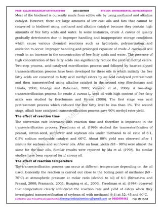 PROF. BALASUBRAMANIAN SATHYAMURTHY 2016 EDITION BTH-204: ENVIRONMENTAL BIOTECHNOLOGY
Contact for your free pdf & job opportunities theimprintbiochemistry@gmail.com or 9980494461 Page 140 of 263
Most of the biodiesel is currently made from edible oils by using methanol and alkaline
catalyst. However, there are large amounts of low cost oils and fats that cannot be
converted to biodiesel using methanol and alkaline catalyst because they contain high
amounts of free fatty acids and water. In some instances, crude J. curcas oil quality
gradually deteriorates due to improper handling and inappropriate storage conditions
which cause various chemical reactions such as hydrolysis, polymerization and
oxidation to occur. Improper handling and prolonged exposure of crude J. curcas oil will
result in an increase in the concentration of free fatty acids and water. The presence of
high concentration of free fatty acids can significantly reduce the yield of methyl esters.
Two-step process, acid-catalysed esterification process and followed by base-catalysed
transesterification process have been developed for these oils in which initially the free
fatty acids are converted to fatty acid methyl esters by an acid catalysed pretreatment
and then transesterified using alkaline catalyst in the second step (Berchmans and
Hirata, 2008; Ghadge and Raheman, 2005; Velkovic et al., 2006). A two-stage
transesterification process for crude J. curcas L. seed oil with high content of free fatty
acids was studied by Berchmans and Hirata (2008). The first stage was acid
pretreatment process which reduced the free fatty level to less than 1%. The second
stage, alkali base catalysed transesterification process gave 90% methyl ester yield.
The effect of reaction time
The conversion rate increases with reaction time and therefore is important in the
transesterification process. Freedman et al. (1986) studied the transesterification of
peanut, cotton-seed, sunflower and soybean oils under methanol to oil ratio of 6:1,
0.5% sodium methoxide catalyst and 60°C. About 80% yield was observed after 1
minute for soybean and sunflower oils. After an hour, yields (93 - 98%) were almost the
same for the four oils. Similar results were reported by Ma et al. (1998). No similar
studies have been reported for J. curcas oil.
The effect of reaction temperature
The transesterification process can occur at different temperature depending on the oil
used. Generally the reaction is carried out close to the boiling point of methanol (60 -
70°C) at atmospheric pressure at molar ratio (alcohol to oil) of 6:1 (Srivastava and
Prasad, 2000; Pramanik, 2003; Huaping et al., 2006). Freedman et al. (1984) observed
that temperature clearly influenced the reaction rate and yield of esters when they
investigated transesterification of soybean oil with methanol (6:1) at 32, 45 and 60°C.
 