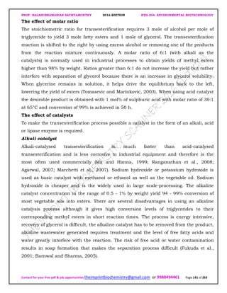 PROF. BALASUBRAMANIAN SATHYAMURTHY 2016 EDITION BTH-204: ENVIRONMENTAL BIOTECHNOLOGY
Contact for your free pdf & job opportunities theimprintbiochemistry@gmail.com or 9980494461 Page 141 of 263
The effect of molar ratio
The stoichiometric ratio for transesterification requires 3 mole of alcohol per mole of
triglyceride to yield 3 mole fatty esters and 1 mole of glycerol. The transesterification
reaction is shifted to the right by using excess alcohol or removing one of the products
from the reaction mixture continuously. A molar ratio of 6:1 (with alkali as the
catalysts) is normally used in industrial processes to obtain yields of methyl esters
higher than 98% by weight. Ratios greater than 6:1 do not increase the yield but rather
interfere with separation of glycerol because there is an increase in glycerol solubility.
When glycerine remains in solution, it helps drive the equilibrium back to the left,
lowering the yield of esters (Tomasevic and Marinkovic, 2003). When using acid catalyst
the desirable product is obtained with 1 mol% of sulphuric acid with molar ratio of 30:1
at 65°C and conversion of 99% is achieved in 50 h.
The effect of catalysts
To make the transesterification process possible a catalyst in the form of an alkali, acid
or lipase enzyme is required.
Alkali catalyst
Alkali-catalysed transesterification is much faster than acid-catalysed
transesterification and is less corrosive to industrial equipment and therefore is the
most often used commercially (Ma and Hanna, 1999; Ranganathan et al., 2008;
Agarwal, 2007; Marchetti et al., 2007). Sodium hydroxide or potassium hydroxide is
used as basic catalyst with methanol or ethanol as well as the vegetable oil. Sodium
hydroxide is cheaper and is the widely used in large scale-processing. The alkaline
catalyst concentration in the range of 0.5 - 1% by weight yield 94 - 99% conversion of
most vegetable oils into esters. There are several disadvantages in using an alkaline
catalysis process although it gives high conversion levels of triglycerides to their
corresponding methyl esters in short reaction times. The process is energy intensive,
recovery of glycerol is difficult, the alkaline catalyst has to be removed from the product,
alkaline wastewater generated requires treatment and the level of free fatty acids and
water greatly interfere with the reaction. The risk of free acid or water contamination
results in soap formation that makes the separation process difficult (Fukuda et al.,
2001; Barnwal and Sharma, 2005).
 