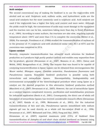 PROF. BALASUBRAMANIAN SATHYAMURTHY 2016 EDITION BTH-204: ENVIRONMENTAL BIOTECHNOLOGY
Contact for your free pdf & job opportunities theimprintbiochemistry@gmail.com or 9980494461 Page 142 of 263
Acid catalyst
The second conversional way of making the biodiesel is to use the triglycerides with
alcohol and an acid. Sulphuric acid, sulfonic acids, and hydrochloric acids are the
usual acid catalysts but the most commonly used is sulphuric acid. Acid catalysts are
used if the triglyceride has a higher free fatty acid content and more water. Although
the yields could be high, the corrosiveness of acids may cause damage to the equipment
and the reaction rate can be low, sometimes taking more than day to finish (Freedman
et al., 1984). According to some authors, the reactions are also slow, requiring typically
temperature above 100°C and more than 3 h to complete the conversion (Meher et al.,
2006). For example, Freedman et al. (1986) studied the transesterification of soybean oil
in the presence of 1% sulphuric acid with alcohol/oil molar ratio 30:1 at 65°C and the
conversion was completed in 20 h.
Lipase catalyst
Recently, enzymatic transesterification has attracted much attention for biodiesel
production as it produces high purity product (esters) and enables easy separation from
the by-product, glycerol (Devanesan et al., 2007; Mamoru et al., 2001; Oznur and
Melek, 2002; Ranganathan et al., 2008). The enzyme that was found to be capable of
catalysing transesterification is lipase. Lipase can be obtained from microorganisms like
Mucor miehei, Rhizopus oryzae, Candida antarctica, Pseudomonas fluorescens and
Pseudomonas cepacia. Enzymatic biodiesel production is possible using both
intracellular and extracellular lipases. Biocompatibility, biodegradability and
environmental acceptability of the biotechnological procedure when using lipase as a
catalyst are the desired properties in this alternative biodiesel production method
(Marchetti et al., 2007; Devanesan et al., 2007). However, the use of extracellular lipase
as a catalyst requires complicated recovery, purification and immobilisation processes
for industrial application (Bank et al., 2001). Consequently, the direct use of whole cell
biocatalyst of intracellular lipases has received considerable research efforts (Devanesan
et al., 2007; Kaieda et al., 1999; Matsumoto et al., 2001). For the industrial
transesterification of fats and oils, Pseudomonas species immobilised with sodium
alginate gel can be used directly as a whole cell bio-catalyst (Foidl et al., 1996;
Devanesan et al., 2007; Mohamed and Uwe, 2003; Yong and Siyi, 2007).
Devanesan et al. (2007) reported maximum yield (72%) of biodiesel from
transesterification of Jatropha oil and short chain alcohol (methanol on hexane) using
 