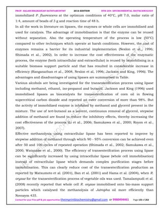 PROF. BALASUBRAMANIAN SATHYAMURTHY 2016 EDITION BTH-204: ENVIRONMENTAL BIOTECHNOLOGY
Contact for your free pdf & job opportunities theimprintbiochemistry@gmail.com or 9980494461 Page 143 of 263
immobilized P. fluorescens at the optimum conditions of 40°C, pH 7.0, molar ratio of
1:4, amount of beads of 3 g and reaction time of 48 h.
In all the work in literature on lipases, the enzymes or whole cells are immobilised and
used for catalysis. The advantage of immobilisation is that the enzyme can be reused
without separation. Also the operating temperature of the process is low (50°C)
compared to other techniques which operate at harsh conditions. However, the cost of
enzymes remains a barrier for its industrial implementation (Neslon et al., 1996;
Shimada et al., 2002). In order to increase the cost effectiveness of the enzymatic
process, the enzyme (both intracellular and extracellular) is reused by immobilising in a
suitable biomass support particle and that has resulted in considerable increase in
efficiency (Ranganathan et al., 2008, Neslon et al, 1996; Jackson and King, 1996). The
advantages and disadvantages of using lipases are summarised in Table.
Various alcohols are being investigated for the transesterification process using lipase
including methanol, ethanol, iso-propanol and butanol. Jackson and King (1996) used
immobilised lipases as biocatalysts for transesterification of corn oil in flowing
supercritical carbon dioxide and reported an ester conversion of more than 98%. But
the activity of immobilized enzyme is inhibited by methanol and glycerol present in the
mixture. The use of tert-butanol as a solvent, continuous removal of glycerol, stepwise
addition of methanol are found to reduce the inhibitory effects, thereby increasing the
cost effectiveness of the process (Li et al., 2006; Samukawa et al., 2000; Royon et al.,
2007).
Effective methanolysis using extracellular lipase has been reported to improve by
stepwise addition of methanol through which 90 - 95% conversion can be achieved even
after 50 and 100 cycles of repeated operation (Shimada et al., 2002; Samukawa et al.,
2000; Watanabe et al., 2000). The efficiency of transesterifcation process using lipase
can be significantly increased by using intracellular lipase (whole cell immobilisation)
instead of extracellular lipase which demands complex purification stages before
immobilisation. This can clearly reduce cost of the transesterification production as
reported by Matsumoto et al. (2001), Ban et al. (2001) and Hama et al. (2004), when R.
oryzae for the transesterification process of vegetable oils was used. Tamalampudi et al.
(2008) recently reported that whole cell R. oryzae immobilised onto bio-mass support
particles which catalysed the methanolysis of Jatropha oil more efficiently than
Novozym 435.
 