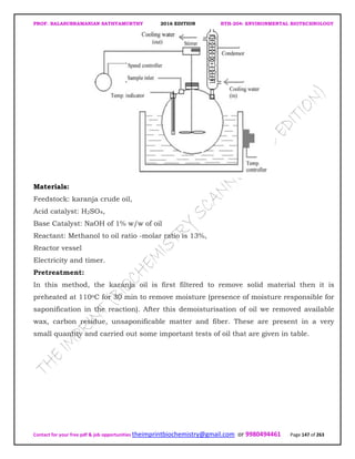 PROF. BALASUBRAMANIAN SATHYAMURTHY 2016 EDITION BTH-204: ENVIRONMENTAL BIOTECHNOLOGY
Contact for your free pdf & job opportunities theimprintbiochemistry@gmail.com or 9980494461 Page 147 of 263
Materials:
Feedstock: karanja crude oil,
Acid catalyst: H2SO4,
Base Catalyst: NaOH of 1% w/w of oil
Reactant: Methanol to oil ratio -molar ratio is 13%,
Reactor vessel
Electricity and timer.
Pretreatment:
In this method, the karanja oil is first filtered to remove solid material then it is
preheated at 110oC for 30 min to remove moisture (presence of moisture responsible for
saponification in the reaction). After this demoisturisation of oil we removed available
wax, carbon residue, unsaponificable matter and fiber. These are present in a very
small quantity and carried out some important tests of oil that are given in table.
 
