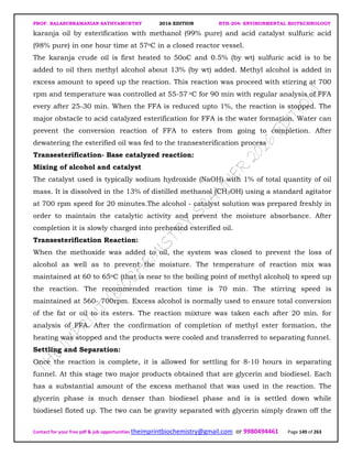 PROF. BALASUBRAMANIAN SATHYAMURTHY 2016 EDITION BTH-204: ENVIRONMENTAL BIOTECHNOLOGY
Contact for your free pdf & job opportunities theimprintbiochemistry@gmail.com or 9980494461 Page 149 of 263
karanja oil by esterification with methanol (99% pure) and acid catalyst sulfuric acid
(98% pure) in one hour time at 57oC in a closed reactor vessel.
The karanja crude oil is first heated to 50oC and 0.5% (by wt) sulfuric acid is to be
added to oil then methyl alcohol about 13% (by wt) added. Methyl alcohol is added in
excess amount to speed up the reaction. This reaction was proceed with stirring at 700
rpm and temperature was controlled at 55-57 oC for 90 min with regular analysis of FFA
every after 25-30 min. When the FFA is reduced upto 1%, the reaction is stopped. The
major obstacle to acid catalyzed esterification for FFA is the water formation. Water can
prevent the conversion reaction of FFA to esters from going to completion. After
dewatering the esterified oil was fed to the transesterification process
Transesterification- Base catalyzed reaction:
Mixing of alcohol and catalyst
The catalyst used is typically sodium hydroxide (NaOH) with 1% of total quantity of oil
mass. It is dissolved in the 13% of distilled methanol (CH3OH) using a standard agitator
at 700 rpm speed for 20 minutes.The alcohol - catalyst solution was prepared freshly in
order to maintain the catalytic activity and prevent the moisture absorbance. After
completion it is slowly charged into preheated esterified oil.
Transesterification Reaction:
When the methoxide was added to oil, the system was closed to prevent the loss of
alcohol as well as to prevent the moisture. The temperature of reaction mix was
maintained at 60 to 65oC (that is near to the boiling point of methyl alcohol) to speed up
the reaction. The recommended reaction time is 70 min. The stirring speed is
maintained at 560- 700rpm. Excess alcohol is normally used to ensure total conversion
of the fat or oil to its esters. The reaction mixture was taken each after 20 min. for
analysis of FFA. After the confirmation of completion of methyl ester formation, the
heating was stopped and the products were cooled and transferred to separating funnel.
Settling and Separation:
Once the reaction is complete, it is allowed for settling for 8-10 hours in separating
funnel. At this stage two major products obtained that are glycerin and biodiesel. Each
has a substantial amount of the excess methanol that was used in the reaction. The
glycerin phase is much denser than biodiesel phase and is is settled down while
biodiesel floted up. The two can be gravity separated with glycerin simply drawn off the
 