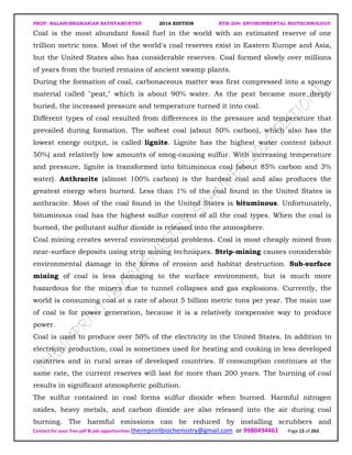 PROF. BALASUBRAMANIAN SATHYAMURTHY 2016 EDITION BTH-204: ENVIRONMENTAL BIOTECHNOLOGY
Contact for your free pdf & job opportunities theimprintbiochemistry@gmail.com or 9980494461 Page 15 of 263
Coal is the most abundant fossil fuel in the world with an estimated reserve of one
trillion metric tons. Most of the world's coal reserves exist in Eastern Europe and Asia,
but the United States also has considerable reserves. Coal formed slowly over millions
of years from the buried remains of ancient swamp plants.
During the formation of coal, carbonaceous matter was first compressed into a spongy
material called "peat," which is about 90% water. As the peat became more deeply
buried, the increased pressure and temperature turned it into coal.
Different types of coal resulted from differences in the pressure and temperature that
prevailed during formation. The softest coal (about 50% carbon), which also has the
lowest energy output, is called lignite. Lignite has the highest water content (about
50%) and relatively low amounts of smog-causing sulfur. With increasing temperature
and pressure, lignite is transformed into bituminous coal (about 85% carbon and 3%
water). Anthracite (almost 100% carbon) is the hardest coal and also produces the
greatest energy when burned. Less than 1% of the coal found in the United States is
anthracite. Most of the coal found in the United States is bituminous. Unfortunately,
bituminous coal has the highest sulfur content of all the coal types. When the coal is
burned, the pollutant sulfur dioxide is released into the atmosphere.
Coal mining creates several environmental problems. Coal is most cheaply mined from
near-surface deposits using strip mining techniques. Strip-mining causes considerable
environmental damage in the forms of erosion and habitat destruction. Sub-surface
mining of coal is less damaging to the surface environment, but is much more
hazardous for the miners due to tunnel collapses and gas explosions. Currently, the
world is consuming coal at a rate of about 5 billion metric tons per year. The main use
of coal is for power generation, because it is a relatively inexpensive way to produce
power.
Coal is used to produce over 50% of the electricity in the United States. In addition to
electricity production, coal is sometimes used for heating and cooking in less developed
countries and in rural areas of developed countries. If consumption continues at the
same rate, the current reserves will last for more than 200 years. The burning of coal
results in significant atmospheric pollution.
The sulfur contained in coal forms sulfur dioxide when burned. Harmful nitrogen
oxides, heavy metals, and carbon dioxide are also released into the air during coal
burning. The harmful emissions can be reduced by installing scrubbers and
 