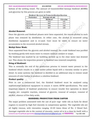 PROF. BALASUBRAMANIAN SATHYAMURTHY 2016 EDITION BTH-204: ENVIRONMENTAL BIOTECHNOLOGY
Contact for your free pdf & job opportunities theimprintbiochemistry@gmail.com or 9980494461 Page 150 of 263
bottom of the settling vessel. The amount of transesterified karanja biodiesel (KOME)
and glycerine by this process are given in table
Alcohol Removal:
Once the glycerin and biodiesel phases were been separated, the excess alcohol in each
phase was removed by distillation. In either case, the alcohol is recovered using
distillation equipment and is re-used. Care must be taken to ensure no water
accumulates in the recovered alcohol stream.
Methyl Ester Wash:
Once separated from the glycerin and alcohol removal, the crude biodiesel was purified
by washing gently with warm water to remove residual catalyst or soaps.
The biodiesel was washed by air bubbling method up to the clear water was drained
out. This shows the impurities present in biodiesel was removed completely.
Dring of Biodiesel:
This is normally the end of the production process to remove water present in the
biodiesel which results in a clear amber-yellow liquid with a viscosity similar to petro
diesel. In some systems the biodiesel is distilled in an additional step to remove small
amounts of color bodies to produce a colorless biodiesel.
Product quality
Prior to use a commercial fuel, the finished biodiesel must be analyzed using
sophisticated analytical equipment to ensure it meets ASTM specifications. The most
important aspects of biodiesel production to ensure trouble free operation in diesel
engines are: complete reaction, removal of glycerin, removal of catalyst, removal of
alcohol, absence of free fatty acids.
BIODIESEL PRODUCTION FROM CASTOR
The major problem associated with the use of pure vege- table oils as fuels for diesel
engines is caused by high fuel viscosity in compression ignition. The vegetable oils are
all highly viscous, with viscosities ranging 10-20 times those of No. 2 Diesel fuel.
Amongst vegetable oils in the context of viscosity, castor oil is in a class by itself, with a
 