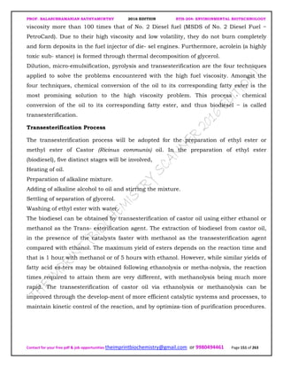 PROF. BALASUBRAMANIAN SATHYAMURTHY 2016 EDITION BTH-204: ENVIRONMENTAL BIOTECHNOLOGY
Contact for your free pdf & job opportunities theimprintbiochemistry@gmail.com or 9980494461 Page 151 of 263
viscosity more than 100 times that of No. 2 Diesel fuel (MSDS of No. 2 Diesel Fuel −
PetroCard). Due to their high viscosity and low volatility, they do not burn completely
and form deposits in the fuel injector of die- sel engines. Furthermore, acrolein (a highly
toxic sub- stance) is formed through thermal decomposition of glycerol.
Dilution, micro-emulsification, pyrolysis and transesterification are the four techniques
applied to solve the problems encountered with the high fuel viscosity. Amongst the
four techniques, chemical conversion of the oil to its corresponding fatty ester is the
most promising solution to the high viscosity problem. This process - chemical
conversion of the oil to its corresponding fatty ester, and thus biodiesel − is called
transesterification.
Transesterification Process
The transesterification process will be adopted for the preparation of ethyl ester or
methyl ester of Castor (Ricinus communis) oil. In the preparation of ethyl ester
(biodiesel), five distinct stages will be involved,
Heating of oil.
Preparation of alkaline mixture.
Adding of alkaline alcohol to oil and stirring the mixture.
Settling of separation of glycerol.
Washing of ethyl ester with water.
The biodiesel can be obtained by transesterification of castor oil using either ethanol or
methanol as the Trans- esterification agent. The extraction of biodiesel from castor oil,
in the presence of the catalysts faster with methanol as the transesterification agent
compared with ethanol. The maximum yield of esters depends on the reaction time and
that is 1 hour with methanol or of 5 hours with ethanol. However, while similar yields of
fatty acid es-ters may be obtained following ethanolysis or metha-nolysis, the reaction
times required to attain them are very different, with methanolysis being much more
rapid. The transesterification of castor oil via ethanolysis or methanolysis can be
improved through the develop-ment of more efficient catalytic systems and processes, to
maintain kinetic control of the reaction, and by optimiza-tion of purification procedures.
 