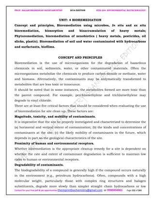 PROF. BALASUBRAMANIAN SATHYAMURTHY 2016 EDITION BTH-204: ENVIRONMENTAL BIOTECHNOLOGY
Contact for your free pdf & job opportunities theimprintbiochemistry@gmail.com or 9980494461 Page 152 of 263
UNIT: 4 BIOREMEDIATION
Concept and principles, Bioremediation using microbes, In situ and ex situ
bioremediation, biosorption and bioaccumulation of heavy metals;
Phytoremediation, bioremediation of xenobiotics ( heavy metals, pesticides, oil
slicks, plastic). Bioremediation of soil and water contaminated with hydrocarbons
and surfactants, biofilms.
CONCEPT AND PRINCIPLES
Bioremediation is the use of microorganisms for the degradation of hazardous
chemicals in soil, sediments, water, or other contaminated materials. Often the
microorganisms metabolize the chemicals to produce carbon dioxide or methane, water
and biomass. Alternatively, the contaminants may be enzymatically transformed to
metabolites that are less toxic or innocuous.
It should be noted that in some instances, the metabolites formed are more toxic than
the parent compound. For example, perchloroethylene and trichloroethylene may
degrade to vinyl chloride.
There are at least five critical factors that should be considered when evaluating the use
of bioremediation for site clean up. These factors are:
Magnitude, toxicity, and mobility of contaminants.
It is imperative that the site be properly investigated and characterized to determine the
(a) horizontal and vertical extent of contamination; (b) the kinds and concentrations of
contaminants at the site; (c) the likely mobility of contaminants in the future, which
depends in part on the geological characteristics of the site.
Proximity of human and environmental receptors.
Whether bioremediation is the appropriate cleanup remedy for a site is dependent on
whether the rate and extent of contaminant degradation is sufficient to maintain low
risks to human or environmental receptors.
Degradability of contaminants.
The biodegradability of a compound is generally high if the compound occurs naturally
in the environment (e.g., petroleum hydrocarbons). Often, compounds with a high
molecular weight, particularly those with complex ring structures and halogen
substituents, degrade more slowly than simpler straight chain hydrocarbons or low
 