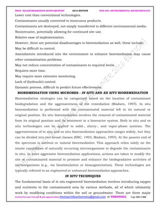 PROF. BALASUBRAMANIAN SATHYAMURTHY 2016 EDITION BTH-204: ENVIRONMENTAL BIOTECHNOLOGY
Contact for your free pdf & job opportunities theimprintbiochemistry@gmail.com or 9980494461 Page 154 of 263
Lower cost than conventional technologies.
Contaminants usually converted to innocuous products.
Contaminants are destroyed, not simply transferred to different environmental media.
Nonintrusive, potentially allowing for continued site use.
Relative ease of implementation.
However, there are potential disadvantages to bioremediation as well, these include:
May be difficult to control.
Amendments introduced into the environment to enhance bioremediation may cause
other contamination problems.
May not reduce concentration of contaminants to required levels.
Requires more time.
May require more extensive monitoring.
Lack of (hydraulic) control.
Dynamic process, difficult to predict future effectiveness.
BIOREMEDIATION USING MICROBES - IN SITU AND EX SITU BIOREMEDIATION
Bioremediation strategies can be categorized based on the location of contaminant
biodegradation and the aggressiveness of the remediation (Madsen, 1997). In situ
bioremediation is performed with the contaminated material left in its natural or
original position. Ex situ bioremediation involves the removal of contaminated material
from its original position and its treatment in a bioreactor system. Both in situ and ex
situ technologies can be applied to solid-, slurry-, and vapor-phase systems. The
aggressiveness of in situ and ex situ bioremediation approaches ranges widely, but they
can be divided into two broad classes (NRC, 1993; Madsen, 1997). At the passive end of
the spectrum is intrinsic or natural bioremediation. This approach relies solely on the
innate capabilities of naturally occurring microorganisms to degrade the contaminants
in situ. In more aggressive bioremediation applications, actions are taken to modify the
site or contaminated material to promote and enhance the biodegradative activities of
microorganisms (e.g., via biostimulation or bioaugmentation). These technologies are
typically referred to as engineered or enhanced bioremediation approaches.
IN SITU TECHNIQUES
The fundamental basis of in situ engineered bioremediation involves introducing oxygen
and nutrients to the contaminated area by various methods, all of which ultimately
work by modifying conditions within the soil or groundwater. There are three major
 