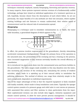 PROF. BALASUBRAMANIAN SATHYAMURTHY 2016 EDITION BTH-204: ENVIRONMENTAL BIOTECHNOLOGY
Contact for your free pdf & job opportunities theimprintbiochemistry@gmail.com or 9980494461 Page 155 of 263
techniques commonly employed, namely biosparging, bioventing and injection recovery.
In many respects, these systems represent extreme versions of a fundamentally unified
technology, perhaps best viewed as individual applications of a treatment spectrum as
will, hopefully, become clearer from the descriptions of each which follow. As set out
previously, the major benefits of in situ methods are their low intrusion, which enables
existing buildings and site features to remain undisturbed, their relative speed of
commencement and the reduced risk of contamination spread.
Biosparging
Biosparging is a technique used to remediate contamination at, or below, the water
table boundary, a generalised diagram of which appears in Fig.
In effect, the process involves superaeration of the groundwater, thereby stimulating
accelerated contaminant biodegradation. Though the primary focus of the operation is
the saturated zone, the permeability of the overlying soil has a bearing on the process,
since increased oxygenation of this stratum inevitably benefits the overall efficiency of
remediation.
Air is introduced via pipes sunk down into the contaminated area and forms bubbles in
the groundwater. The extra oxygen made available in this way dissolves into the water,
also increasing the aeration of the overlying soil, stimulating the activity of resident
microbes, which leads to a speeding up of their natural ability to metabolise the
polluting substances. The method of delivery can range from relatively simple to the
more complicated, dependent on individual requirements.
One of the major advantages of this is that the required equipment is fairly standard
and readily available, which tends to keep installation costs down. Typically the sparger
control system consists of a pressure gauge and relief valve to vent excess air pressure,
with associated flow meters and filter systems to clean particulates from the input.
More sophisticated versions can also include data loggers, telemetry equipment and
remote control systems, to allow for more precise process management. It should be
 