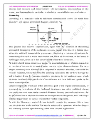 PROF. BALASUBRAMANIAN SATHYAMURTHY 2016 EDITION BTH-204: ENVIRONMENTAL BIOTECHNOLOGY
Contact for your free pdf & job opportunities theimprintbiochemistry@gmail.com or 9980494461 Page 156 of 263
obvious that extensive and comprehensive site investigation, concentrating on site
geology and hydrogeology in particular, is absolutely essential before any work starts.
Bioventing
Bioventing is a technique used to remediate contamination above the water table
boundary, and again a generalised diagram appears in Fig.
This process also involves superaeration, again with the intention of stimulating
accelerated breakdown of the pollutants present, though this time it is taking place
within the soil itself, instead of the groundwater. Bioventing is not generally suitable for
remediating sites with a water table within one metre of the surface, or for heavy or
waterlogged soils, since air is flow compromised under these conditions.
Air is introduced from a compressor pump, via a central pipe, or set of pipes, dependent
on the size of the area to be treated, down into the region of contamination. The extra
oxygen availability thus achieved, as in the previous approach described, stimulates the
resident microbes, which then treat the polluting substances. The air flow through the
soil is further driven by vacuum extractors’ peripheral to the treatment zone, which
increases the dissolved oxygen levels of the soil water and thus facilitates uptake by the
native microorganisms.
Volatile compounds, which are either present as part of the original contamination, or
generated as byproducts of the biological treatment, are often mobilised during
processing and thus more easily extracted. However, in many practical applications, the
air extraction rate is adjusted to maximise decomposition underground, thus reducing a
separate requirement for surface treatment of volatile compounds.
As with the biosparger, control devices typically regulate the pressure, filters clean
particles from the intake and the flow rate is monitored in operation, with data loggers
and telemetry systems again featuring in the more complex applications.
 