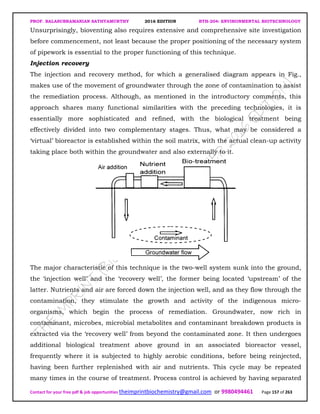 PROF. BALASUBRAMANIAN SATHYAMURTHY 2016 EDITION BTH-204: ENVIRONMENTAL BIOTECHNOLOGY
Contact for your free pdf & job opportunities theimprintbiochemistry@gmail.com or 9980494461 Page 157 of 263
Unsurprisingly, bioventing also requires extensive and comprehensive site investigation
before commencement, not least because the proper positioning of the necessary system
of pipework is essential to the proper functioning of this technique.
Injection recovery
The injection and recovery method, for which a generalised diagram appears in Fig.,
makes use of the movement of groundwater through the zone of contamination to assist
the remediation process. Although, as mentioned in the introductory comments, this
approach shares many functional similarities with the preceding technologies, it is
essentially more sophisticated and refined, with the biological treatment being
effectively divided into two complementary stages. Thus, what may be considered a
‘virtual’ bioreactor is established within the soil matrix, with the actual clean-up activity
taking place both within the groundwater and also externally to it.
The major characteristic of this technique is the two-well system sunk into the ground,
the ‘injection well’ and the ‘recovery well’, the former being located ‘upstream’ of the
latter. Nutrients and air are forced down the injection well, and as they flow through the
contamination, they stimulate the growth and activity of the indigenous micro-
organisms, which begin the process of remediation. Groundwater, now rich in
contaminant, microbes, microbial metabolites and contaminant breakdown products is
extracted via the ‘recovery well’ from beyond the contaminated zone. It then undergoes
additional biological treatment above ground in an associated bioreactor vessel,
frequently where it is subjected to highly aerobic conditions, before being reinjected,
having been further replenished with air and nutrients. This cycle may be repeated
many times in the course of treatment. Process control is achieved by having separated
 