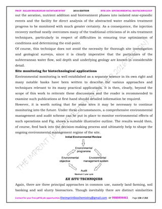 PROF. BALASUBRAMANIAN SATHYAMURTHY 2016 EDITION BTH-204: ENVIRONMENTAL BIOTECHNOLOGY
Contact for your free pdf & job opportunities theimprintbiochemistry@gmail.com or 9980494461 Page 158 of 263
out the aeration, nutrient addition and biotreatment phases into isolated near-episodic
events and the facility for direct analysis of the abstracted water enables treatment
progress to be monitored with much greater certainty. As a consequence, the injection
recovery method neatly overcomes many of the traditional criticisms of in situ treatment
techniques, particularly in respect of difficulties in ensuring true optimization of
conditions and determining the end-point.
Of course, this technique does not avoid the necessity for thorough site investigation
and geological surveys, since it is clearly imperative that the particulars of the
subterranean water flow, soil depth and underlying geology are known in considerable
detail.
Site monitoring for biotechnological applications
Environmental monitoring is well established as a separate science in its own right and
many notable books have been written to describe the various approaches and
techniques relevant to its many practical applications. It is then, clearly, beyond the
scope of this work to reiterate these discussions and the reader is recommended to
examine such publications at first hand should detailed information be required.
However, it is worth noting that for some sites it may be necessary to continue
monitoring into the future. Under these circumstances, a comprehensive environmental
management and audit scheme can be put in place to monitor environmental effects of
such operations and Fig. shows a suitable illustrative outline. The results would then,
of course, feed back into the decision-making process and ultimately help to shape the
ongoing environmental management regime of the site.
EX SITU TECHNIQUES
Again, there are three principal approaches in common use, namely land farming, soil
banking and soil slurry bioreactors. Though inevitably there are distinct similarities
 