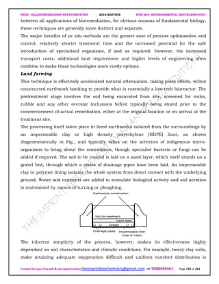 PROF. BALASUBRAMANIAN SATHYAMURTHY 2016 EDITION BTH-204: ENVIRONMENTAL BIOTECHNOLOGY
Contact for your free pdf & job opportunities theimprintbiochemistry@gmail.com or 9980494461 Page 159 of 263
between all applications of bioremediation, for obvious reasons of fundamental biology,
these techniques are generally more distinct and separate.
The major benefits of ex situ methods are the greater ease of process optimization and
control, relatively shorter treatment time and the increased potential for the safe
introduction of specialised organisms, if and as required. However, the increased
transport costs, additional land requirement and higher levels of engineering often
combine to make these technologies more costly options.
Land farming
This technique is effectively accelerated natural attenuation, taking place offsite, within
constructed earthwork banking to provide what is essentially a low-tech bioreactor. The
pretreatment stage involves the soil being excavated from site, screened for rocks,
rubble and any other oversize inclusions before typically being stored prior to the
commencement of actual remediation, either at the original location or on arrival at the
treatment site.
The processing itself takes place in lined earthworks isolated from the surroundings by
an impermeable clay or high density polyethylene (HDPE) liner, as shown
diagrammatically in Fig., and typically relies on the activities of indigenous micro-
organisms to bring about the remediation, though specialist bacteria or fungi can be
added if required. The soil to be treated is laid on a sand layer, which itself stands on a
gravel bed, through which a series of drainage pipes have been laid. An impermeable
clay or polymer lining isolates the whole system from direct contact with the underlying
ground. Water and nutrients are added to stimulate biological activity and soil aeration
is maintained by means of turning or ploughing.
The inherent simplicity of the process, however, makes its effectiveness highly
dependent on soil characteristics and climatic conditions. For example, heavy clay soils,
make attaining adequate oxygenation difficult and uniform nutrient distribution is
 