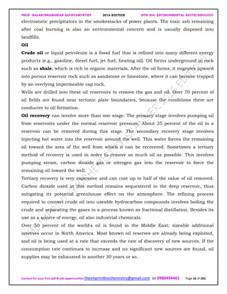PROF. BALASUBRAMANIAN SATHYAMURTHY 2016 EDITION BTH-204: ENVIRONMENTAL BIOTECHNOLOGY
Contact for your free pdf & job opportunities theimprintbiochemistry@gmail.com or 9980494461 Page 16 of 263
electrostatic precipitators in the smokestacks of power plants. The toxic ash remaining
after coal burning is also an environmental concern and is usually disposed into
landfills.
Oil
Crude oil or liquid petroleum is a fossil fuel that is refined into many different energy
products (e.g., gasoline, diesel fuel, jet fuel, heating oil). Oil forms underground in rock
such as shale, which is rich in organic materials. After the oil forms, it migrates upward
into porous reservoir rock such as sandstone or limestone, where it can become trapped
by an overlying impermeable cap rock.
Wells are drilled into these oil reservoirs to remove the gas and oil. Over 70 percent of
oil fields are found near tectonic plate boundaries, because the conditions there are
conducive to oil formation.
Oil recovery can involve more than one stage. The primary stage involves pumping oil
from reservoirs under the normal reservoir pressure. About 25 percent of the oil in a
reservoir can be removed during this stage. The secondary recovery stage involves
injecting hot water into the reservoir around the well. This water forces the remaining
oil toward the area of the well from which it can be recovered. Sometimes a tertiary
method of recovery is used in order to remove as much oil as possible. This involves
pumping steam, carbon dioxide gas or nitrogen gas into the reservoir to force the
remaining oil toward the well.
Tertiary recovery is very expensive and can cost up to half of the value of oil removed.
Carbon dioxide used in this method remains sequestered in the deep reservoir, thus
mitigating its potential greenhouse effect on the atmosphere. The refining process
required to convert crude oil into useable hydrocarbon compounds involves boiling the
crude and separating the gases in a process known as fractional distillation. Besides its
use as a source of energy, oil also industrial chemicals.
Over 50 percent of the world's oil is found in the Middle East; sizeable additional
reserves occur in North America. Most known oil reserves are already being exploited,
and oil is being used at a rate that exceeds the rate of discovery of new sources. If the
consumption rate continues to increase and no significant new sources are found, oil
supplies may be exhausted in another 30 years or so.
 