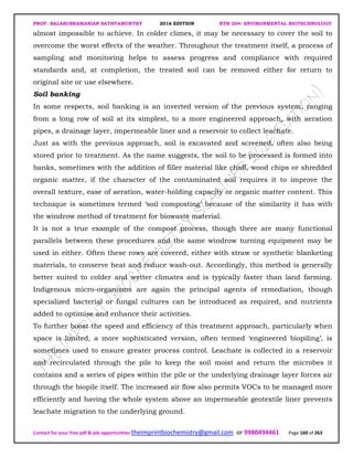 PROF. BALASUBRAMANIAN SATHYAMURTHY 2016 EDITION BTH-204: ENVIRONMENTAL BIOTECHNOLOGY
Contact for your free pdf & job opportunities theimprintbiochemistry@gmail.com or 9980494461 Page 160 of 263
almost impossible to achieve. In colder climes, it may be necessary to cover the soil to
overcome the worst effects of the weather. Throughout the treatment itself, a process of
sampling and monitoring helps to assess progress and compliance with required
standards and, at completion, the treated soil can be removed either for return to
original site or use elsewhere.
Soil banking
In some respects, soil banking is an inverted version of the previous system, ranging
from a long row of soil at its simplest, to a more engineered approach, with aeration
pipes, a drainage layer, impermeable liner and a reservoir to collect leachate.
Just as with the previous approach, soil is excavated and screened, often also being
stored prior to treatment. As the name suggests, the soil to be processed is formed into
banks, sometimes with the addition of filler material like chaff, wood chips or shredded
organic matter, if the character of the contaminated soil requires it to improve the
overall texture, ease of aeration, water-holding capacity or organic matter content. This
technique is sometimes termed ‘soil composting’ because of the similarity it has with
the windrow method of treatment for biowaste material.
It is not a true example of the compost process, though there are many functional
parallels between these procedures and the same windrow turning equipment may be
used in either. Often these rows are covered, either with straw or synthetic blanketing
materials, to conserve heat and reduce wash-out. Accordingly, this method is generally
better suited to colder and wetter climates and is typically faster than land farming.
Indigenous micro-organisms are again the principal agents of remediation, though
specialized bacterial or fungal cultures can be introduced as required, and nutrients
added to optimise and enhance their activities.
To further boost the speed and efficiency of this treatment approach, particularly when
space is limited, a more sophisticated version, often termed ‘engineered biopiling’, is
sometimes used to ensure greater process control. Leachate is collected in a reservoir
and recirculated through the pile to keep the soil moist and return the microbes it
contains and a series of pipes within the pile or the underlying drainage layer forces air
through the biopile itself. The increased air flow also permits VOCs to be managed more
efficiently and having the whole system above an impermeable geotextile liner prevents
leachate migration to the underlying ground.
 