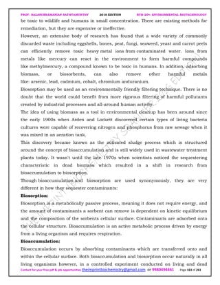 PROF. BALASUBRAMANIAN SATHYAMURTHY 2016 EDITION BTH-204: ENVIRONMENTAL BIOTECHNOLOGY
Contact for your free pdf & job opportunities theimprintbiochemistry@gmail.com or 9980494461 Page 163 of 263
be toxic to wildlife and humans in small concentration. There are existing methods for
remediation, but they are expensive or ineffective.
However, an extensive body of research has found that a wide variety of commonly
discarded waste including eggshells, bones, peat, fungi, seaweed, yeast and carrot peels
can efficiently remove toxic heavy metal ions from contaminated water. Ions from
metals like mercury can react in the environment to form harmful compounds
like methylmercury, a compound known to be toxic in humans. In addition, adsorbing
biomass, or biosorbents, can also remove other harmful metals
like: arsenic, lead, cadmium, cobalt, chromium anduranium.
Biosorption may be used as an environmentally friendly filtering technique. There is no
doubt that the world could benefit from more rigorous filtering of harmful pollutants
created by industrial processes and all-around human activity.
The idea of using biomass as a tool in environmental cleanup has been around since
the early 1900s when Arden and Lockett discovered certain types of living bacteria
cultures were capable of recovering nitrogen and phosphorus from raw sewage when it
was mixed in an aeration tank.
This discovery became known as the activated sludge process which is structured
around the concept of bioaccumulation and is still widely used in wastewater treatment
plants today. It wasn't until the late 1970s when scientists noticed the sequestering
characteristic in dead biomass which resulted in a shift in research from
bioaccumulation to biosorption.
Though bioaccumulation and biosorption are used synonymously, they are very
different in how they sequester contaminants:
Biosorption:
Biosorption is a metabolically passive process, meaning it does not require energy, and
the amount of contaminants a sorbent can remove is dependent on kinetic equilibrium
and the composition of the sorbents cellular surface. Contaminants are adsorbed onto
the cellular structure. Bioaccumulation is an active metabolic process driven by energy
from a living organism and requires respiration.
Bioaccumulation:
Bioaccumulation occurs by absorbing contaminants which are transferred onto and
within the cellular surface. Both bioaccumulation and biosorption occur naturally in all
living organisms however, in a controlled experiment conducted on living and dead
 