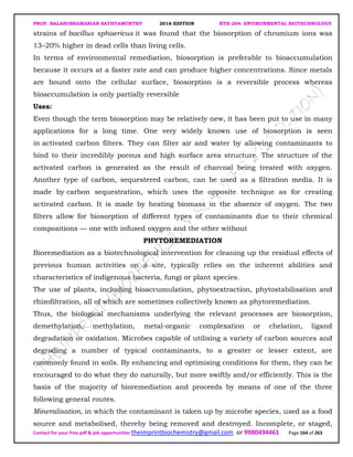 PROF. BALASUBRAMANIAN SATHYAMURTHY 2016 EDITION BTH-204: ENVIRONMENTAL BIOTECHNOLOGY
Contact for your free pdf & job opportunities theimprintbiochemistry@gmail.com or 9980494461 Page 164 of 263
strains of bacillus sphaericus it was found that the biosorption of chromium ions was
13–20% higher in dead cells than living cells.
In terms of environmental remediation, biosorption is preferable to bioaccumulation
because it occurs at a faster rate and can produce higher concentrations. Since metals
are bound onto the cellular surface, biosorption is a reversible process whereas
bioaccumulation is only partially reversible
Uses:
Even though the term biosorption may be relatively new, it has been put to use in many
applications for a long time. One very widely known use of biosorption is seen
in activated carbon filters. They can filter air and water by allowing contaminants to
bind to their incredibly porous and high surface area structure. The structure of the
activated carbon is generated as the result of charcoal being treated with oxygen.
Another type of carbon, sequestered carbon, can be used as a filtration media. It is
made by carbon sequestration, which uses the opposite technique as for creating
activated carbon. It is made by heating biomass in the absence of oxygen. The two
filters allow for biosorption of different types of contaminants due to their chemical
compositions — one with infused oxygen and the other without
PHYTOREMEDIATION
Bioremediation as a biotechnological intervention for cleaning up the residual effects of
previous human activities on a site, typically relies on the inherent abilities and
characteristics of indigenous bacteria, fungi or plant species.
The use of plants, including bioaccumulation, phytoextraction, phytostabilisation and
rhizofiltration, all of which are sometimes collectively known as phytoremediation.
Thus, the biological mechanisms underlying the relevant processes are biosorption,
demethylation, methylation, metal-organic complexation or chelation, ligand
degradation or oxidation. Microbes capable of utilising a variety of carbon sources and
degrading a number of typical contaminants, to a greater or lesser extent, are
commonly found in soils. By enhancing and optimising conditions for them, they can be
encouraged to do what they do naturally, but more swiftly and/or efficiently. This is the
basis of the majority of bioremediation and proceeds by means of one of the three
following general routes.
Mineralisation, in which the contaminant is taken up by microbe species, used as a food
source and metabolised, thereby being removed and destroyed. Incomplete, or staged,
 