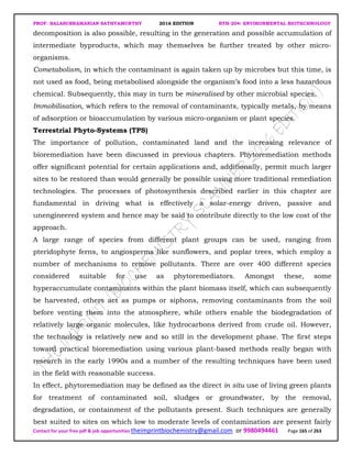 PROF. BALASUBRAMANIAN SATHYAMURTHY 2016 EDITION BTH-204: ENVIRONMENTAL BIOTECHNOLOGY
Contact for your free pdf & job opportunities theimprintbiochemistry@gmail.com or 9980494461 Page 165 of 263
decomposition is also possible, resulting in the generation and possible accumulation of
intermediate byproducts, which may themselves be further treated by other micro-
organisms.
Cometabolism, in which the contaminant is again taken up by microbes but this time, is
not used as food, being metabolised alongside the organism’s food into a less hazardous
chemical. Subsequently, this may in turn be mineralised by other microbial species.
Immobilisation, which refers to the removal of contaminants, typically metals, by means
of adsorption or bioaccumulation by various micro-organism or plant species.
Terrestrial Phyto-Systems (TPS)
The importance of pollution, contaminated land and the increasing relevance of
bioremediation have been discussed in previous chapters. Phytoremediation methods
offer significant potential for certain applications and, additionally, permit much larger
sites to be restored than would generally be possible using more traditional remediation
technologies. The processes of photosynthesis described earlier in this chapter are
fundamental in driving what is effectively a solar-energy driven, passive and
unengineered system and hence may be said to contribute directly to the low cost of the
approach.
A large range of species from different plant groups can be used, ranging from
pteridophyte ferns, to angiosperms like sunflowers, and poplar trees, which employ a
number of mechanisms to remove pollutants. There are over 400 different species
considered suitable for use as phytoremediators. Amongst these, some
hyperaccumulate contaminants within the plant biomass itself, which can subsequently
be harvested, others act as pumps or siphons, removing contaminants from the soil
before venting them into the atmosphere, while others enable the biodegradation of
relatively large organic molecules, like hydrocarbons derived from crude oil. However,
the technology is relatively new and so still in the development phase. The first steps
toward practical bioremediation using various plant-based methods really began with
research in the early 1990s and a number of the resulting techniques have been used
in the field with reasonable success.
In effect, phytoremediation may be defined as the direct in situ use of living green plants
for treatment of contaminated soil, sludges or groundwater, by the removal,
degradation, or containment of the pollutants present. Such techniques are generally
best suited to sites on which low to moderate levels of contamination are present fairly
 