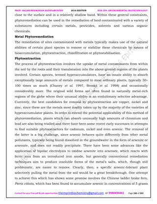 PROF. BALASUBRAMANIAN SATHYAMURTHY 2016 EDITION BTH-204: ENVIRONMENTAL BIOTECHNOLOGY
Contact for your free pdf & job opportunities theimprintbiochemistry@gmail.com or 9980494461 Page 166 of 263
close to the surface and in a relatively shallow band. Within these general constraints,
phytoremediation can be used in the remediation of land contaminated with a variety of
substances including certain metals, pesticides, solvents and various organic
chemicals.
Metal Phytoremediation
The remediation of sites contaminated with metals typically makes use of the natural
abilities of certain plant species to remove or stabilise these chemicals by means of
bioaccumulation, phytoextraction, rhizofiltration or phytostabilisation.
Phytoextraction
The process of phytoextraction involves the uptake of metal contaminants from within
the soil by the roots and their translocation into the above-ground regions of the plants
involved. Certain species, termed hyperaccumulators, have an innate ability to absorb
exceptionally large amounts of metals compared to most ordinary plants, typically 50–
100 times as much (Chaney et al. 1997, Brooks et al. 1998) and occasionally
considerably more. The original wild forms are often found in naturally metal-rich
regions of the globe where their unusual ability is an evolutionary selective advantage.
Currently, the best candidates for removal by phytoextraction are copper, nickel and
zinc, since these are the metals most readily taken up by the majority of the varieties of
hyperaccumulator plants. In order to extend the potential applicability of this method of
phytoremediation, plants which can absorb unusually high amounts of chromium and
lead are also being trialled and there have been some recent early successes in attempts
to find suitable phytoextractors for cadmium, nickel and even arsenic. The removal of
the latter is a big challenge, since arsenic behaves quite differently from other metal
pollutants, typically being found dissolved in the groundwater in the form of arsenite or
arsenate, and does not readily precipitate. There have been some advances like the
application of bipolar electrolysis to oxidise arsenite into arsenate, which reacts with
ferric ions from an introduced iron anode, but generally conventional remediation
techniques aim to produce insoluble forms of the metal’s salts, which, though still
problematic, are easier to remove. Clearly, then, a specific arsenic-tolerant plant
selectively pulling the metal from the soil would be a great breakthrough. One attempt
to achieve this which has shown some promise involves the Chinese ladder brake fern,
Pteris vittata, which has been found to accumulate arsenic in concentrations of 5 grams
 