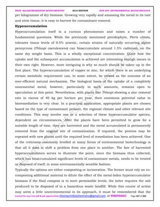 PROF. BALASUBRAMANIAN SATHYAMURTHY 2016 EDITION BTH-204: ENVIRONMENTAL BIOTECHNOLOGY
Contact for your free pdf & job opportunities theimprintbiochemistry@gmail.com or 9980494461 Page 167 of 263
per kilogramme of dry biomass. Growing very rapidly and amassing the metal in its root
and stem tissue, it is easy to harvest for contaminant removal.
Hyperaccumulation
Hyperaccumulation itself is a curious phenomenon and raises a number of
fundamental questions. While the previously mentioned pteridophyte, Pteris vittata,
tolerates tissue levels of 0.5% arsenic, certain strains of naturally occurring alpine
pennycress (Thlaspi caerulescens) can bioaccumulate around 1.5% cadmium, on the
same dry weight basis. This is a wholly exceptional concentration. Quite how the
uptake and the subsequent accumulation is achieved are interesting enough issues in
their own right. However, more intriguing is why so much should be taken up in the
first place. The hyperaccumulation of copper or zinc, for which there is an underlying
certain metabolic requirement can, to some extent, be viewed as the outcome of an
over-efficient natural mechanism. The biological basis of the uptake of a completely
nonessential metal, however, particularly in such amounts, remains open to
speculation at this point. Nevertheless, with plants like Thlaspi showing a zinc removal
rate in excess of 40 kg per hectare per year, their enormous potential value in
bioremediation is very clear. In a practical application, appropriate plants are chosen
based on the type of contaminant present, the regional climate and other relevant site
conditions. This may involve one or a selection of these hyperaccumulator species,
dependent on circumstances. After the plants have been permitted to grow for a
suitable length of time, they are harvested and the metal accumulated is permanently
removed from the original site of contamination. If required, the process may be
repeated with new plants until the required level of remediation has been achieved. One
of the criticisms commonly levelled at many forms of environmental biotechnology is
that all it does is shift a problem from one place to another. The fate of harvested
hyperaccumulators serves to illustrate the point, since the biomass thus collected,
which has bioaccumulated significant levels of contaminant metals, needs to be treated
or disposed of itself, in some environmentally sensible fashion.
Typically the options are either composting or incineration. The former must rely on co-
composting additional material to dilute the effect of the metal-laden hyperaccumulator
biomass if the final compost is to meet permissible levels; the latter requires the ash
produced to be disposed of in a hazardous waste landfill. While this course of action
may seem a little unenvironmental in its approach, it must be remembered that the
 