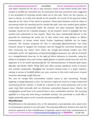 PROF. BALASUBRAMANIAN SATHYAMURTHY 2016 EDITION BTH-204: ENVIRONMENTAL BIOTECHNOLOGY
Contact for your free pdf & job opportunities theimprintbiochemistry@gmail.com or 9980494461 Page 168 of 263
void space required by the ash is only around a tenth of that which would have been
needed to landfill the untreated soil. An alternative that has sometimes been suggested
is the possibility of recycling metals taken up in this way. There are few reasons, at
least in theory, as to why this should not be possible, but much of the practical reality
depends on the value of the metal in question. Dried plant biomass could be taken to
processing works for recycling and for metals like gold, even very modest plant content
could make this economically viable. By contrast, low value materials, like lead for
example, would not be a feasible prospect. At the moment, nickel is probably the best
studied and understood in this respect. There has been considerable interest in the
potential for biomining the metal out of sites which have been subject to diffuse
contamination, or former mines where further traditional methods are no longer
practical. The manner proposed for this is essentially phytoextraction and early
research seems to support the economic case for drying the harvested biomass and
then recovering the nickel. Even where the actual post-mining residue has little
immediate worth, the application of phytotechnological measures can still be of benefit
as a straightforward clean-up. In the light of recent advances in Australia, using the
ability of eucalyptus trees and certain native grasses to absorb metals from the soil, the
approach is to be tested operationally for the decontamination of disused gold mines
(Murphy and Butler 2002). These sites also often contain significant levels of arsenic
and cyanide compounds. Managing the country’s mining waste is a major expense,
costing in excess of Aus$30 million per year; success in this trial could prove of great
economic advantage to the industry.
The case for metals with intermediate market values is also interesting. Though
applying a similar approach to zinc, for instance, might not result in a huge commercial
contribution to the smelter, it would be a benefit to the metal production and at the
same time, deal rationally with an otherwise unresolved disposal issue. Clearly, the
metallurgists would have to be assured that it was a worthwhile exercise. The recycling
question is a long way from being a workable solution, but potentially it could offer a
highly preferable option to the currently prevalent landfill route.
Rhizofiltration
Rhizofiltration is the absorption into, or the adsorption or precipitation onto, plant roots
of contaminants present in the soil water. The principal difference between this and the
previous approach is that rhizofiltration is typically used to deal with contamination in
 