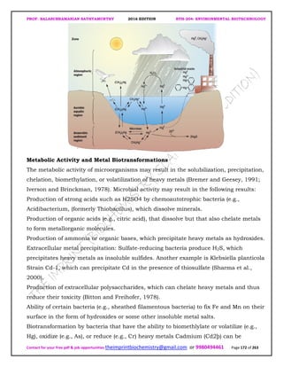 PROF. BALASUBRAMANIAN SATHYAMURTHY 2016 EDITION BTH-204: ENVIRONMENTAL BIOTECHNOLOGY
Contact for your free pdf & job opportunities theimprintbiochemistry@gmail.com or 9980494461 Page 172 of 263
Metabolic Activity and Metal Biotransformations
The metabolic activity of microorganisms may result in the solubilization, precipitation,
chelation, biomethylation, or volatilization of heavy metals (Bremer and Geesey, 1991;
Iverson and Brinckman, 1978). Microbial activity may result in the following results:
Production of strong acids such as H2SO4 by chemoautotrophic bacteria (e.g.,
Acidibacterium, (formerly Thiobacillus), which dissolve minerals.
Production of organic acids (e.g., citric acid), that dissolve but that also chelate metals
to form metallorganic molecules.
Production of ammonia or organic bases, which precipitate heavy metals as hydroxides.
Extracellular metal precipitation: Sulfate-reducing bacteria produce H2S, which
precipitates heavy metals as insoluble sulfides. Another example is Klebsiella planticola
Strain Cd-1, which can precipitate Cd in the presence of thiosulfate (Sharma et al.,
2000).
Production of extracellular polysaccharides, which can chelate heavy metals and thus
reduce their toxicity (Bitton and Freihofer, 1978).
Ability of certain bacteria (e.g., sheathed filamentous bacteria) to fix Fe and Mn on their
surface in the form of hydroxides or some other insoluble metal salts.
Biotransformation by bacteria that have the ability to biomethlylate or volatilize (e.g.,
Hg), oxidize (e.g., As), or reduce (e.g., Cr) heavy metals Cadmium (Cd2þ) can be
 