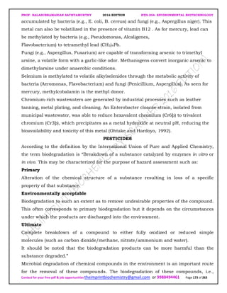 PROF. BALASUBRAMANIAN SATHYAMURTHY 2016 EDITION BTH-204: ENVIRONMENTAL BIOTECHNOLOGY
Contact for your free pdf & job opportunities theimprintbiochemistry@gmail.com or 9980494461 Page 173 of 263
accumulated by bacteria (e.g., E. coli, B. cereus) and fungi (e.g., Aspergillus niger). This
metal can also be volatilized in the presence of vitamin B12 . As for mercury, lead can
be methylated by bacteria (e.g., Pseudomonas, Alcaligenes,
Flavobacterium) to tetramethyl lead (CH3)4Pb.
Fungi (e.g., Aspergillus, Fusarium) are capable of transforming arsenic to trimethyl
arsine, a volatile form with a garlic-like odor. Methanogens convert inorganic arsenic to
dimethylarsine under anaerobic conditions.
Selenium is methylated to volatile alkylselenides through the metabolic activity of
bacteria (Aeromonas, Flavobacterium) and fungi (Penicillium, Aspergillus). As seen for
mercury, methylcobalamin is the methyl donor.
Chromium-rich wastewaters are generated by industrial processes such as leather
tanning, metal plating, and cleaning. An Enterobacter cloacae strain, isolated from
municipal wastewater, was able to reduce hexavalent chromium (Cr6þ) to trivalent
chromium (Cr3þ), which precipitates as a metal hydroxide at neutral pH, reducing the
bioavailability and toxicity of this metal (Ohtake and Hardoyo, 1992).
PESTICIDES
According to the definition by the International Union of Pure and Applied Chemistry,
the term biodegradation is “Breakdown of a substance catalyzed by enzymes in vitro or
in vivo. This may be characterized for the purpose of hazard assessment such as:
Primary
Alteration of the chemical structure of a substance resulting in loss of a specific
property of that substance.
Environmentally acceptable
Biodegradation to such an extent as to remove undesirable properties of the compound.
This often corresponds to primary biodegradation but it depends on the circumstances
under which the products are discharged into the environment.
Ultimate
Complete breakdown of a compound to either fully oxidized or reduced simple
molecules (such as carbon dioxide/methane, nitrate/ammonium and water).
It should be noted that the biodegradation products can be more harmful than the
substance degraded.”
Microbial degradation of chemical compounds in the environment is an important route
for the removal of these compounds. The biodegradation of these compounds, i.e.,
 