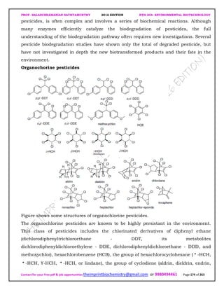 PROF. BALASUBRAMANIAN SATHYAMURTHY 2016 EDITION BTH-204: ENVIRONMENTAL BIOTECHNOLOGY
Contact for your free pdf & job opportunities theimprintbiochemistry@gmail.com or 9980494461 Page 174 of 263
pesticides, is often complex and involves a series of biochemical reactions. Although
many enzymes efficiently catalyze the biodegradation of pesticides, the full
understanding of the biodegradation pathway often requires new investigations. Several
pesticide biodegradation studies have shown only the total of degraded pesticide, but
have not investigated in depth the new biotransformed products and their fate in the
environment.
Organochorine pesticides
Figure shows some structures of organochlorine pesticides.
The organochlorine pesticides are known to be highly persistant in the environment.
This class of pesticides includes the chlorinated derivatives of diphenyl ethane
(dichlorodiphenyltrichloroethane - DDT, its metabolites
dichlorodiphenyldichloroethylene - DDE, dichlorodiphenyldichloroethane - DDD, and
methoxychlor), hexachlorobenzene (HCB), the group of hexachlorocyclohexane ( -HCH,
-HCH, ϒ-HCH, -HCH, or lindane), the group of cyclodiene (aldrin, dieldrin, endrin,
 