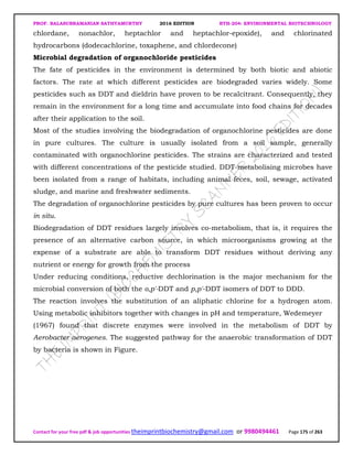 PROF. BALASUBRAMANIAN SATHYAMURTHY 2016 EDITION BTH-204: ENVIRONMENTAL BIOTECHNOLOGY
Contact for your free pdf & job opportunities theimprintbiochemistry@gmail.com or 9980494461 Page 175 of 263
chlordane, nonachlor, heptachlor and heptachlor-epoxide), and chlorinated
hydrocarbons (dodecachlorine, toxaphene, and chlordecone)
Microbial degradation of organochloride pesticides
The fate of pesticides in the environment is determined by both biotic and abiotic
factors. The rate at which different pesticides are biodegraded varies widely. Some
pesticides such as DDT and dieldrin have proven to be recalcitrant. Consequently, they
remain in the environment for a long time and accumulate into food chains for decades
after their application to the soil.
Most of the studies involving the biodegradation of organochlorine pesticides are done
in pure cultures. The culture is usually isolated from a soil sample, generally
contaminated with organochlorine pesticides. The strains are characterized and tested
with different concentrations of the pesticide studied. DDT-metabolising microbes have
been isolated from a range of habitats, including animal feces, soil, sewage, activated
sludge, and marine and freshwater sediments.
The degradation of organochlorine pesticides by pure cultures has been proven to occur
in situ.
Biodegradation of DDT residues largely involves co-metabolism, that is, it requires the
presence of an alternative carbon source, in which microorganisms growing at the
expense of a substrate are able to transform DDT residues without deriving any
nutrient or energy for growth from the process
Under reducing conditions, reductive dechlorination is the major mechanism for the
microbial conversion of both the o,p'-DDT and p,p'-DDT isomers of DDT to DDD.
The reaction involves the substitution of an aliphatic chlorine for a hydrogen atom.
Using metabolic inhibitors together with changes in pH and temperature, Wedemeyer
(1967) found that discrete enzymes were involved in the metabolism of DDT by
Aerobacter aerogenes. The suggested pathway for the anaerobic transformation of DDT
by bacteria is shown in Figure.
 
