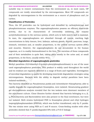 PROF. BALASUBRAMANIAN SATHYAMURTHY 2016 EDITION BTH-204: ENVIRONMENTAL BIOTECHNOLOGY
Contact for your free pdf & job opportunities theimprintbiochemistry@gmail.com or 9980494461 Page 177 of 263
suitable way to remove contaminants from the environment as, in most cases, OP
compounds are totally mineralized by the microorganisms. Most OP compounds are
degraded by microorganisms in the environment as a source of phosphorus and /or
carbon.
Classification of Pesticides
Thus, the OP pesticides can be hydrolyzed and detoxified by carboxylesterase and
phosphotriesterase enzymes. The organophosphorates possess an efficient insecticide
activity, due to its characteristic of irreversibly inhibiting the enzyme
acetylcholinesterase in the nervous system, which acts in both insects and in mammal.
In man, the organophosphates are absorbed through all routes, reaching high
concentrations in fatty tissues, liver, kidneys, salivary glands, thyroid, pancreas, lungs,
stomach, intestines and, at smaller proportions, in the central nervous system (SNC)
and muscles. However, the organophosphates do not accumulate in the human
organism, as it is readily biotransformed in the liver. The excretion of these compounds
and of their metabolites is quite fast, taking place mostly in the urine and, at small
proportions, in the feces, usually within 48 h.
Microbial degradation of organophosphate pesticides
Methyl parathion (O,O-dimethyl-O-(p-nitro-phenylphosphorothioate) is one of the most
used organophosphorus pesticides. This product is widely used throughout the world
and its residues are regularly detected in a range of fruits and vegetables. Investigation
of microbial degradation is useful for developing insecticide degradation strategies using
microorganisms. Bacteria with the ability to degrade methyl parathion have been
isolated worldwide.
Two bacteria identified as Pseudomonas putida and Acinetobacter rhizosphaerae, able to
rapidly degrade the organophosphate fenamiphos, were isolated. Denaturating gradient
gel electrophoresis analysis revealed that the two isolates were dominant members of
the enrichment culture. Clone libraries further showed that bacteria belonging to α, β,
γ, Proteobacteria and Bacteroidetes were also present in the final enrichment, but were
not isolated. Both strains hydrolyzed FEN to fenamiphos phenol and ethyl hydrogen
isopropylphosphoramidate (IPEPAA), which was further transformed, only by P. putida.
The two strains were using FEN as C and N source. Cross-feeding studies with other
pesticides showed that P. putida degraded OPs with a P–O–C linkage.
 