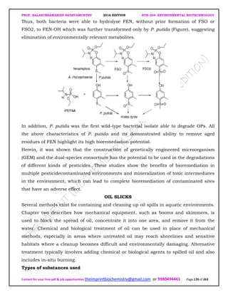 PROF. BALASUBRAMANIAN SATHYAMURTHY 2016 EDITION BTH-204: ENVIRONMENTAL BIOTECHNOLOGY
Contact for your free pdf & job opportunities theimprintbiochemistry@gmail.com or 9980494461 Page 178 of 263
Thus, both bacteria were able to hydrolyze FEN, without prior formation of FSO or
FSO2, to FEN-OH which was further transformed only by P. putida (Figure), suggesting
elimination of environmentally relevant metabolites.
In addition, P. putida was the first wild-type bacterial isolate able to degrade OPs. All
the above characteristics of P. putida and its demonstrated ability to remove aged
residues of FEN highlight its high bioremediation potential.
Herein, it was shown that the construction of genetically engineered microorganism
(GEM) and the dual-species consortium has the potential to be used in the degradations
of different kinds of pesticides. These studies show the benefits of bioremediation in
multiple pesticidecontaminated environments and mineralization of toxic intermediates
in the environment, which can lead to complete bioremediation of contaminated sites
that have an adverse effect.
OIL SLICKS
Several methods exist for containing and cleaning up oil spills in aquatic environments.
Chapter two describes how mechanical equipment, such as booms and skimmers, is
used to block the spread of oil, concentrate it into one area, and remove it from the
water. Chemical and biological treatment of oil can be used in place of mechanical
methods, especially in areas where untreated oil may reach shorelines and sensitive
habitats where a cleanup becomes difficult and environmentally damaging. Alternative
treatment typically involves adding chemical or biological agents to spilled oil and also
includes in-situ burning.
Types of substances used
 