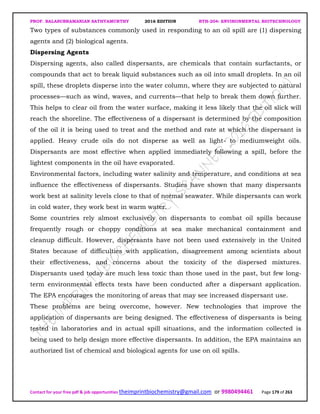 PROF. BALASUBRAMANIAN SATHYAMURTHY 2016 EDITION BTH-204: ENVIRONMENTAL BIOTECHNOLOGY
Contact for your free pdf & job opportunities theimprintbiochemistry@gmail.com or 9980494461 Page 179 of 263
Two types of substances commonly used in responding to an oil spill are (1) dispersing
agents and (2) biological agents.
Dispersing Agents
Dispersing agents, also called dispersants, are chemicals that contain surfactants, or
compounds that act to break liquid substances such as oil into small droplets. In an oil
spill, these droplets disperse into the water column, where they are subjected to natural
processes—such as wind, waves, and currents—that help to break them down further.
This helps to clear oil from the water surface, making it less likely that the oil slick will
reach the shoreline. The effectiveness of a dispersant is determined by the composition
of the oil it is being used to treat and the method and rate at which the dispersant is
applied. Heavy crude oils do not disperse as well as light- to mediumweight oils.
Dispersants are most effective when applied immediately following a spill, before the
lightest components in the oil have evaporated.
Environmental factors, including water salinity and temperature, and conditions at sea
influence the effectiveness of dispersants. Studies have shown that many dispersants
work best at salinity levels close to that of normal seawater. While dispersants can work
in cold water, they work best in warm water.
Some countries rely almost exclusively on dispersants to combat oil spills because
frequently rough or choppy conditions at sea make mechanical containment and
cleanup difficult. However, dispersants have not been used extensively in the United
States because of difficulties with application, disagreement among scientists about
their effectiveness, and concerns about the toxicity of the dispersed mixtures.
Dispersants used today are much less toxic than those used in the past, but few long-
term environmental effects tests have been conducted after a dispersant application.
The EPA encourages the monitoring of areas that may see increased dispersant use.
These problems are being overcome, however. New technologies that improve the
application of dispersants are being designed. The effectiveness of dispersants is being
tested in laboratories and in actual spill situations, and the information collected is
being used to help design more effective dispersants. In addition, the EPA maintains an
authorized list of chemical and biological agents for use on oil spills.
 
