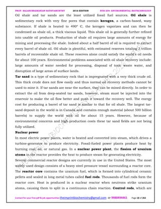 PROF. BALASUBRAMANIAN SATHYAMURTHY 2016 EDITION BTH-204: ENVIRONMENTAL BIOTECHNOLOGY
Contact for your free pdf & job opportunities theimprintbiochemistry@gmail.com or 9980494461 Page 18 of 263
Oil shale and tar sands are the least utilized fossil fuel sources. Oil shale is
sedimentary rock with very fine pores that contain kerogen, a carbon-based, waxy
substance. If shale is heated to 490º C, the kerogen vaporizes and can then be
condensed as shale oil, a thick viscous liquid. This shale oil is generally further refined
into usable oil products. Production of shale oil requires large amounts of energy for
mining and processing the shale. Indeed about a half barrel of oil is required to extract
every barrel of shale oil. Oil shale is plentiful, with estimated reserves totaling 3 trillion
barrels of recoverable shale oil. These reserves alone could satisfy the world's oil needs
for about 100 years. Environmental problems associated with oil shale recovery include:
large amounts of water needed for processing, disposal of toxic waste water, and
disruption of large areas of surface lands.
Tar sand is a type of sedimentary rock that is impregnated with a very thick crude oil.
This thick crude does not flow easily and thus normal oil recovery methods cannot be
used to mine it. If tar sands are near the surface, they can be mined directly. In order to
extract the oil from deep-seated tar sands, however, steam must be injected into the
reservoir to make the oil flow better and push it toward the recovery well. The energy
cost for producing a barrel of tar sand is similar to that for oil shale. The largest tar-
sand deposit in the world is in Canada and contains enough material (about 500 billion
barrels) to supply the world with oil for about 15 years. However, because of
environmental concerns and high production costs these tar sand fields are not being
fully utilized.
Nuclear power
In most electric power plants, water is heated and converted into steam, which drives a
turbine-generator to produce electricity. Fossil-fueled power plants produce heat by
burning coal, oil, or natural gas. In a nuclear power plant, the fission of uranium
atoms in the reactor provides the heat to produce steam for generating electricity.
Several commercial reactor designs are currently in use in the United States. The most
widely used design consists of a heavy steel pressure vessel surrounding a reactor core.
The reactor core contains the uranium fuel, which is formed into cylindrical ceramic
pellets and sealed in long metal tubes called fuel rods. Thousands of fuel rods form the
reactor core. Heat is produced in a nuclear reactor when neutrons strike uranium
atoms, causing them to split in a continuous chain reaction. Control rods, which are
 