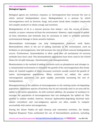 PROF. BALASUBRAMANIAN SATHYAMURTHY 2016 EDITION BTH-204: ENVIRONMENTAL BIOTECHNOLOGY
Contact for your free pdf & job opportunities theimprintbiochemistry@gmail.com or 9980494461 Page 180 of 263
Biological Agents
Biological agents are nutrients, enzymes, or microorganisms that increase the rate at
which natural biodegradation occur. Biodegradation is a process by which
microorganisms such as bacteria, fungi, and yeasts break down complex compounds
into simpler products to obtain energy and nutrients.
Biodegradation of oil is a natural process that slowly— over the course of weeks,
months, or years—removes oil from the environment. However, rapid removal of spilled
oil from shorelines and wetlands may be necessary in order to minimize potential
environmental damage to these sensitive habitats.
Bioremediation technologies can help biodegradation processes work faster.
Bioremediation refers to the act of adding materials to the environment, such as
fertilizers or microorganisms, that will increase the rate at which natural biodegradation
occurs. Furthermore, bioremediation is often used after all mechanical oil recovery
methods have been used. Two bioremediation approaches have been used in the United
States for oil spill cleanups—biostimulation and bioaugmentation.
Biostimulation is the method of adding nutrients such as phosphorus and nitrogen to
a contaminated environment to stimulate the growth of the microorganisms that break
down oil. Limited supplies of these necessary nutrients usually control the growth of
native microorganism populations. When nutrients are added, the native
microorganism population can grow rapidly, potentially increasing the rate of
biodegradation.
Bioaugmentation is the addition of microorganisms to the existing native oil-degrading
population. Sometimes species of bacteria that do not naturally exist in an area will be
added to the native population. As with nutrient addition, the purpose of seeding is to
increase the population of microorganisms that can biodegrade the spilled oil. This
process is seldom needed, however, because hydrocarbon-degrading bacterial exist
almost everywhere and non-indigenous species are often unable to compete
successfully with native microorganisms.
During the Exxon Valdez oil spill cleanup and restoration activities, the Alaska
Regional Response Team authorized the use of bioremediation products, including
 