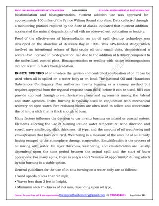 PROF. BALASUBRAMANIAN SATHYAMURTHY 2016 EDITION BTH-204: ENVIRONMENTAL BIOTECHNOLOGY
Contact for your free pdf & job opportunities theimprintbiochemistry@gmail.com or 9980494461 Page 181 of 263
biostimulation and bioaugmentation. Nutrient addition use was approved for
approximately 100 miles of the Prince William Sound shoreline. Data collected through
a monitoring protocol required by the State of Alaska indicated that nutrient addition
accelerated the natural degradation of oil with no observed eutrophication or toxicity.
Proof of the effectiveness of bioremediation as an oil spill cleanup technology was
developed on the shoreline of Delaware Bay in 1994. This EPA-funded study, which
involved an intentional release of light crude oil onto small plots, demonstrated a
several-fold increase in biodegradation rate due to the addition of fertilizer compared to
the unfertilized control plots. Bioaugmentation or seeding with native microorganisms
did not result in faster biodegradation.
IN-SITU BURNING of oil involves the ignition and controlled combustion of oil. It can be
used when oil is spilled on a water body or on land. The National Oil and Hazardous
Substances Contingency Plan authorizes in-situ burning as a cleanup method but
requires approval from the regional response team (RRT) before it can be used. RRT can
provide approval through pre-authorization plans and agreements among the federal
and state agencies. Insitu burning is typically used in conjunction with mechanical
recovery on open water. Fire resistant booms are often used to collect and concentrate
the oil into a slick that is thick enough to burn.
Many factors influence the decision to use in-situ burning on inland or coastal waters.
Elements affecting the use of burning include water temperature, wind direction and
speed, wave amplitude, slick thickness, oil type, and the amount of oil weathering and
emulsification that have occurred. Weathering is a measure of the amount of oil already
having escaped to the atmosphere through evaporation. Emulsification is the process of
oil mixing with water. Oil layer thickness, weathering, and emulsification are usually
dependent upon the time period between the actual spill and the start of burn
operations. For many spills, there is only a short “window of opportunity” during which
in-situ burning is a viable option.
General guidelines for the use of in-situ burning on a water body are as follows:
• Wind speeds of less than 23 mph,
• Waves less than 3 feet in height,
• Minimum slick thickness of 2-3 mm, depending upon oil type,
 