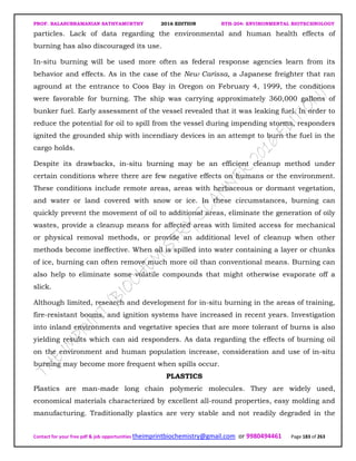PROF. BALASUBRAMANIAN SATHYAMURTHY 2016 EDITION BTH-204: ENVIRONMENTAL BIOTECHNOLOGY
Contact for your free pdf & job opportunities theimprintbiochemistry@gmail.com or 9980494461 Page 183 of 263
particles. Lack of data regarding the environmental and human health effects of
burning has also discouraged its use.
In-situ burning will be used more often as federal response agencies learn from its
behavior and effects. As in the case of the New Carissa, a Japanese freighter that ran
aground at the entrance to Coos Bay in Oregon on February 4, 1999, the conditions
were favorable for burning. The ship was carrying approximately 360,000 gallons of
bunker fuel. Early assessment of the vessel revealed that it was leaking fuel. In order to
reduce the potential for oil to spill from the vessel during impending storms, responders
ignited the grounded ship with incendiary devices in an attempt to burn the fuel in the
cargo holds.
Despite its drawbacks, in-situ burning may be an efficient cleanup method under
certain conditions where there are few negative effects on humans or the environment.
These conditions include remote areas, areas with herbaceous or dormant vegetation,
and water or land covered with snow or ice. In these circumstances, burning can
quickly prevent the movement of oil to additional areas, eliminate the generation of oily
wastes, provide a cleanup means for affected areas with limited access for mechanical
or physical removal methods, or provide an additional level of cleanup when other
methods become ineffective. When oil is spilled into water containing a layer or chunks
of ice, burning can often remove much more oil than conventional means. Burning can
also help to eliminate some volatile compounds that might otherwise evaporate off a
slick.
Although limited, research and development for in-situ burning in the areas of training,
fire-resistant booms, and ignition systems have increased in recent years. Investigation
into inland environments and vegetative species that are more tolerant of burns is also
yielding results which can aid responders. As data regarding the effects of burning oil
on the environment and human population increase, consideration and use of in-situ
burning may become more frequent when spills occur.
PLASTICS
Plastics are man-made long chain polymeric molecules. They are widely used,
economical materials characterized by excellent all-round properties, easy molding and
manufacturing. Traditionally plastics are very stable and not readily degraded in the
 