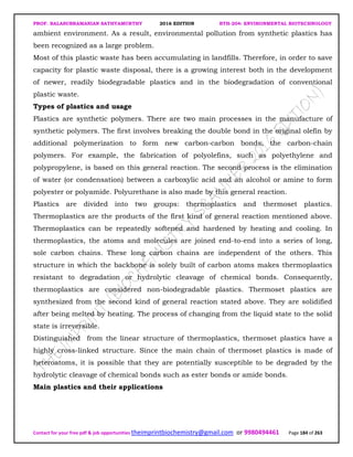 PROF. BALASUBRAMANIAN SATHYAMURTHY 2016 EDITION BTH-204: ENVIRONMENTAL BIOTECHNOLOGY
Contact for your free pdf & job opportunities theimprintbiochemistry@gmail.com or 9980494461 Page 184 of 263
ambient environment. As a result, environmental pollution from synthetic plastics has
been recognized as a large problem.
Most of this plastic waste has been accumulating in landfills. Therefore, in order to save
capacity for plastic waste disposal, there is a growing interest both in the development
of newer, readily biodegradable plastics and in the biodegradation of conventional
plastic waste.
Types of plastics and usage
Plastics are synthetic polymers. There are two main processes in the manufacture of
synthetic polymers. The first involves breaking the double bond in the original olefin by
additional polymerization to form new carbon-carbon bonds, the carbon-chain
polymers. For example, the fabrication of polyolefins, such as polyethylene and
polypropylene, is based on this general reaction. The second process is the elimination
of water (or condensation) between a carboxylic acid and an alcohol or amine to form
polyester or polyamide. Polyurethane is also made by this general reaction.
Plastics are divided into two groups: thermoplastics and thermoset plastics.
Thermoplastics are the products of the first kind of general reaction mentioned above.
Thermoplastics can be repeatedly softened and hardened by heating and cooling. In
thermoplastics, the atoms and molecules are joined end-to-end into a series of long,
sole carbon chains. These long carbon chains are independent of the others. This
structure in which the backbone is solely built of carbon atoms makes thermoplastics
resistant to degradation or hydrolytic cleavage of chemical bonds. Consequently,
thermoplastics are considered non-biodegradable plastics. Thermoset plastics are
synthesized from the second kind of general reaction stated above. They are solidified
after being melted by heating. The process of changing from the liquid state to the solid
state is irreversible.
Distinguished from the linear structure of thermoplastics, thermoset plastics have a
highly cross-linked structure. Since the main chain of thermoset plastics is made of
heteroatoms, it is possible that they are potentially susceptible to be degraded by the
hydrolytic cleavage of chemical bonds such as ester bonds or amide bonds.
Main plastics and their applications
 